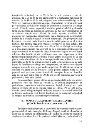 funcŃionale (efective), de la 29 la 34 de ani, perioada crizei de
evaluare, de la 35 la 43 de ani, criza relativă la încheierea perioadei de
tinereŃe, de la 43 la 50 de ani, atingerea unei relative stabilităŃi, de la
50 în sus perioada maturităŃii depline, când adultul în vârstă este axat
pe valorizarea activităŃilor zilnice în detrimentul planurilor de lungă
durată. Criticile aduse majorităŃii studiilor privind adulŃii şi dezvoltarea lor, începând cu Erikson şi Levinson, au pus în evidenŃă faptul că
dezvoltarea femeii este diferită în unele aspecte specifice. De
exemplu, din perspectiva eriksoniană, multe femei ajung la intimitate
înainte de a încheia procesul formării indentităŃii. Din perspectiva lui
Levinson, cele mai multe femei urmează stadiile propuse de el pentru
bărbaŃi, dar femeile trec prin stadiile respective în mod diferit. De
exemplu, femeile văd cariera în mod diferit faŃă de bărbaŃi, au tendinŃa
de a trata problematica mai degrabă ca pe o asigurare, decât ca pe un
scop primordial al planului de viaŃă. Problemele legate de echilibrul
rolurilor din familie şi din profesiune sunt mai importante pentru
femei decât pentru bărbaŃi. Femeile trăiesc diferit criza de la 30 de ani
şi cele mai multe dintre ele, în această perioadă, doar schimbă între ele
priorităŃile de la 20 de ani (de exemplu, cele legate de profesie cu cele
legate de familie) sau adaugă noi componente, iar toate aceste alegeri
compun starea de stres a perioadei respective. În sfârşit, reevaluarea
asociată cu criza de la mijlocul vieŃii pentru bărbaŃi tinde să se
petreacă mai devreme pentru femei; de exemplu, în cazul femeilor
care nu au avut copii până la 30 de ani, există presiunea reevaluării
problemei şi luări unei decizii.
Ca o concluzie, putem afirma că perioada adultă este una dintre
perioadele cele mai pline de variaŃii şi, în pofida propunerilor de
periodizare, majoritatea autorilor recunosc faptul că adulŃii trec prin
stadiile propuse de ei pe paliere largi de vârstă. Pe de altă parte,
trebuie să mai adăugăm faptul că fiecare aspect al dezvoltării adultului
pe fiecare stadiu este trăit diferit, fiind afectat de contextul individual
de viaŃă şi de propriile trăsături de personalitate.
12.3. ASPECTE CARACTERISTICE ALE GÂNDIRII
ŞI ÎNVĂłĂRII ÎN PERIOADA ADULTĂ

În timp ce unii teoreticieni ai dezvoltării de orientare cognitiv-comportamentalistă (de exemplu, Kolberg, Piaget) arată că dezvoltarea
cognitivă se încheie în adolescenŃă, alŃii susŃin că abilităŃile cognitive
continuă să se dezvolte şi în perioada adultă (Baltes, Loubovie-Veif,
211

 