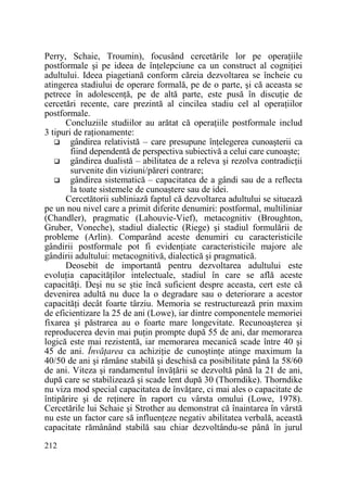 Perry, Schaie, Troumin), focusând cercetările lor pe operaŃiile
postformale şi pe ideea de înŃelepciune ca un construct al cogniŃiei
adultului. Ideea piagetiană conform căreia dezvoltarea se încheie cu
atingerea stadiului de operare formală, pe de o parte, şi că aceasta se
petrece în adolescenŃă, pe de altă parte, este pusă în discuŃie de
cercetări recente, care prezintă al cincilea stadiu cel al operaŃiilor
postformale.
Concluziile studiilor au arătat că operaŃiile postformale includ
3 tipuri de raŃionamente:
gândirea relativistă – care presupune înŃelegerea cunoaşterii ca
fiind dependentă de perspectiva subiectivă a celui care cunoaşte;
gândirea dualistă – abilitatea de a releva şi rezolva contradicŃii
survenite din viziuni/păreri contrare;
gândirea sistematică – capacitatea de a gândi sau de a reflecta
la toate sistemele de cunoaştere sau de idei.
Cercetătorii subliniază faptul că dezvoltarea adultului se situează
pe un nou nivel care a primit diferite denumiri: postformal, multiliniar
(Chandler), pragmatic (Lahouvie-Vief), metacognitiv (Broughton,
Gruber, Voneche), stadiul dialectic (Riege) şi stadiul formulării de
probleme (Arlin). Comparând aceste denumiri cu caracteristicile
gândirii postformale pot fi evidenŃiate caracteristicile majore ale
gândirii adultului: metacognitivă, dialectică şi pragmatică.
Deosebit de importantă pentru dezvoltarea adultului este
evoluŃia capacităŃilor intelectuale, stadiul în care se află aceste
capacităŃi. Deşi nu se ştie încă suficient despre aceasta, cert este că
devenirea adultă nu duce la o degradare sau o deteriorare a acestor
capacităŃi decât foarte târziu. Memoria se restructurează prin maxim
de eficientizare la 25 de ani (Lowe), iar dintre componentele memoriei
fixarea şi păstrarea au o foarte mare longevitate. Recunoaşterea şi
reproducerea devin mai puŃin prompte după 55 de ani, dar memorarea
logică este mai rezistentă, iar memorarea mecanică scade între 40 şi
45 de ani. ÎnvăŃarea ca achiziŃie de cunoştinŃe atinge maximum la
40/50 de ani şi rămâne stabilă şi deschisă ca posibilitate până la 58/60
de ani. Viteza şi randamentul învăŃării se dezvoltă până la 21 de ani,
după care se stabilizează şi scade lent după 30 (Thorndike). Thorndike
nu viza mod special capacitatea de învăŃare, ci mai ales o capacitate de
întipărire şi de reŃinere în raport cu vârsta omului (Lowe, 1978).
Cercetările lui Schaie şi Strother au demonstrat că înaintarea în vârstă
nu este un factor care să influenŃeze negativ abilitatea verbală, această
capacitate rămânând stabilă sau chiar dezvoltându-se până în jurul
212

 