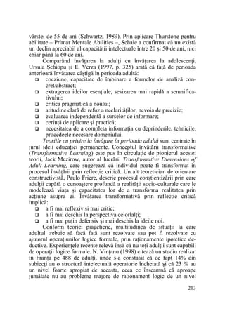 vârstei de 55 de ani (Schwartz, 1989). Prin aplicare Thurstone pentru
abilitate – Primar Mentale Abilities –, Schaie a confirmat că nu există
un declin apreciabil al capacităŃii intelectuale între 20 şi 50 de ani, nici
chiar până la 60 de ani.
Comparând învăŃarea la adulŃi cu învăŃarea la adolescenŃi,
Ursula Şchiopu şi E. Verza (1997, p. 325) arată că faŃă de perioada
anterioară învăŃarea câştigă în perioada adultă:
coeziune, capacitate de îmbinare a formelor de analiză concret/abstract;
extragerea ideilor esenŃiale, sesizarea mai rapidă a semnificativului;
critica pragmatică a noului;
atitudine clară de refuz a neclarităŃilor, nevoia de precizie;
evaluarea independentă a surselor de informare;
cerinŃă de aplicare şi practică;
necesitatea de a completa informaŃia cu deprinderile, tehnicile,
procedeele necesare domeniului.
Teoriile cu privire la învăŃare în perioada adultă sunt centrate în
jurul ideii educaŃiei permanente. Conceptul învăŃării transformative
(Transformative Learning) este pus în circulaŃie de pionierul acestei
teorii, Jack Mezirow, autor al lucrării Transformative Dimensions of
Adult Learning, care sugerează că individul poate fi transformat în
procesul învăŃării prin reflecŃie critică. Un alt teoretician de orientare
constructivistă, Paulo Friere, descrie procesul conştientizării prin care
adulŃii capătă o cunoaştere profundă a realităŃii socio-culturale care le
modelează viaŃa şi capacitatea lor de a transforma realitatea prin
acŃiune asupra ei. ÎnvăŃarea transformativă prin reflecŃie critică
implică:
a fi mai reflexiv şi mai critic;
a fi mai deschis la perspectiva celorlalŃi;
a fi mai puŃin defensiv şi mai deschis la ideile noi.
Conform teoriei piagetiene, multitudinea de situaŃii la care
adultul trebuie să facă faŃă sunt rezolvate sau pot fi rezolvate cu
ajutorul operaŃiunilor logice formale, prin raŃionamente ipotetice deductive. ExperienŃele recente relevă însă că nu toŃi adulŃii sunt capabili
de operaŃii logice formale. N. VinŃanu (1998) citează un studiu realizat
în FranŃa pe 488 de adulŃi, unde s-a constatat că de fapt 14% din
subiecŃi au o structură intelectuală operatorie încheiată şi că 23 % au
un nivel foarte apropiat de aceasta, ceea ce înseamnă că aproape
jumătate nu au probleme majore de raŃionament logic de un nivel
213

 