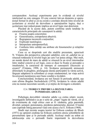 corespunzător. Aceleaşi experimente pun în evidenŃă că nivelul
intelectual nu este omogen. El este concret într-un domeniu şi operaŃional formal în altul şi că nu există o corelaŃie directă între nivelul de
şcolarizare şi nivelul de dezvoltare a operaŃiunilor logice, deşi o
şcolarizare mai redusă poate implica un nivel logic mai deteriorat.
Plecând de la aceste date, putem confirma unele tendinŃe în
caracteristicile principale ale cunoaşterii la adulŃi:
Fixarea asupra concretului;
Generalizarea, extrapolarea abuzivă;
Regruparea incorectă a noŃiunilor;
ExplicaŃii tautologice;
Interpretare antropomorfică;
Confuzia între calităŃi sau atribute ale fenomenelor şi relaŃiilor
acestora.
Ceea ce se desprinde cert din studiile prezentate, apreciază
N. VinŃanu din perspectiva educaŃiei adulŃilor, este că „adultul nu se
situează totdeauna la nivelul logic pe care l-ar putea atinge. Mai mult,
un număr destul de mare de adulŃi se situează la un nivel intermediar
între stadiul concret şi cel logic, ceea ce duce la fixaŃie şi percepŃie a
imediatului, la caracterul de tatonare al cunoaşterii (încercare şi
eroare)” (VinŃanu, 1998, p. 14). ÎnvăŃarea permanentă atenuează
diferenŃele în pregătire, prelungeşte durata participării la vârsta activă,
lărgeşte adaptarea la schimbare şi creşte randamentul, iar viaŃa activă
favorizează menŃinerea unei bune condiŃii a învăŃării.
Concluzionând, învăŃarea are noi funcŃii în perioada adultă, aşa
cum afirma Bogdan Suchodolscki (1974), învăŃarea la vârsta adultă
este nu numai necesitate socială, ci şi mijloc de învingere a alienării.
12.4. TEORII CU PRIVIRE LA DEZVOLTAREA
ÎN PERIOADA ADULTĂ

Psihologia dezvoltãrii vârstelor adulte s-a extins relativ recent,
investigaŃiile definind-o ca pe o serie de „etape” legate de vârstă, cât şi
de evenimente de viaŃă critice cum ar fi: căsătoria, grija parentală,
divorŃul, şomajul, pensionarea, pierderea partenerului, decesul. O teorie
care cuprinde întreg parcursul vieŃii este aceea a lui E. Erikson (1968).
Studii mai recente asupra teoriei lui Erikson conduse de Block
(1971) au sprijinit credinŃa lui Erikson conform căreia schimbările de
personalitate apar şi în perioada adultă. Aceleaşi studii au arătat că
adolescenŃa este o perioadă foarte importantă în dezvoltarea
214

 