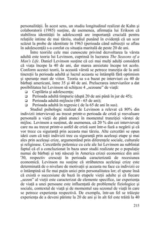 personalităŃii. În acest sens, un studiu longitudinal realizat de Kahn şi
colaboratorii (1985) susŃine, de asemenea, afirmaŃia lui Erikson că
stabilirea identităŃii în adolescenŃă are importanŃă crucială pentru
relaŃiile intime de mai târziu, studiul punând în evidenŃă că un scor
scăzut la probe de identitate în 1963 (perioada când subiecŃii se aflau
în adolescenŃă) s-a corelat cu situaŃia maritală de peste 20 de ani.
Între teoriile cele mai cunoscute privind dezvoltarea la vârsta
adultă este teoria lui Levinson, cuprinsă în lucrarea The Seasons of a
Man's Life. Daniel Levinson susŃine că cei mai mulŃi adulŃi consideră
că viaŃa începe la 40 de ani, dar marea anxietate începe tot acolo.
Conform acestei teorii, la această vârstă se petrece tranziŃia de la anii
tinereŃii la perioada adultă şi lucrul aceasta se întâmplă fără optimism
şi speranŃe mari de viitor. Teoria sa s-a bazat pe interviuri cu 40 de
bărbaŃi americani, între 35 şi 40 de ani. Prelucrarea interviurilor a dat
posibilitatea lui Levinson să schiŃeze 4 „sezoane” de viaŃă:
Copilăria şi adolescenŃa;
Perioada adultă timpurie (după 20 de ani până în jur de 45);
Perioada adultă mijlocie (40 - 65 de ani);
Perioada adultă în regresie ( de la 65 de ani în sus).
Studiul psihologic realizat de Levinson a relevat că 80% din
indivizii intervievaŃi au trecut printr-o perioada de criză şi reevaluare
personală a vieŃii de până atunci în momentul tranziŃiei vârstei de
mijloc. Levinson a susŃinut, de asemenea, că 20 % din cei intervievaŃi
care nu au trecut printr-o astfel de criză sunt într-o fază a negării şi că
vor trece cu siguranŃă prin aceasta mai târziu. Alte cercetări se opun
ideii cum că toŃii indivizii trec cu siguranŃă prin aceleaşi etape şi mai
ales prin aceleaşi crize, argumentând prin diferenŃele sociale, culturale
şi religioase. Cercetările polemice cu cele ale lui Levinson au subliniat
faptul că el a concluzionat în baza unor studii realizate pe o populaŃie
numai de bărbaŃi şi toŃi născuŃi în America crizei economice din anii
'30, respectiv crescuŃi în perioada caracterizată de recesiunea
economică. Levinson nu susŃine că străbaterea aceleiaşi crize este
determinată de o nivelare de motivaŃii şi aceasta nu face ca indivizii ce
o întâmpină să fie mai puŃin unici prin personalitatea lor; el spune însă
că există o succesiune de bază în etapele vieŃii adulte şi că fiecare
„sezon” al vieŃii este caracterizat de elemente specifice, iar experienŃa
de viaŃă a unei persoane este influenŃată de problemele fiziologice şi
sociale, contextul de viaŃă şi de momentul sau sezonul de viaŃă în care
se petrece experienŃa respectivă. De exemplu, într-un fel se trăieşte
experienŃa de a deveni părinte la 20 de ani şi în alt fel este trăită la 40
215

 