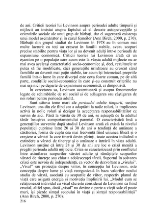 de ani. Criticii teoriei lui Levinson asupra perioadei adulte timpurii şi
mijlocii au insistat asupra faptului că el descrie autopercepŃiile şi
orientările sociale ale unui grup de bărbaŃi, dar el sugerează existenŃa
unui model asemănător şi în cazul femeilor (Ann Birch, 2000, p. 270).
BărbaŃii din grupul studiat de Levinson în 1978 au în comun mai
multe lucruri: cu toŃi au crescut în familii stabile, aveau scopuri
precise stabilite pentru viaŃa lor şi au devenit adulŃi într-o perioadă de
expansiune economică. Criticii teoriei lui Levinson arată că un
eşantion pe o populaŃie care acum este la vârsta adultă mijlocie nu ar
mai avea aceleaşi caracteristici socio-economice şi, deci, rezultatele ar
putea să fie modificate, căci generaŃiile următoare au crescut când
familiile au devenit mai puŃin stabile, iar acum îşi întemeiază propriile
familii într-o lume în care divorŃul este ceva foarte comun, pe de altă
parte, condiŃiile social-economice în care şi-au construit criteriile nu
mai era nici pe departe de expansiune economică, ci dimpotrivă.
În cercetarea sa, Levinson accentuează şi asupra fenomenelor
legate de schimbările de rol social şi de adăugarea sau câştigarea de
noi roluri pentru perioada adultă.
Sunt câteva teme mari ale perioadei adulte timpurii, susŃine
Levinson, una din ele fiind cea a adaptării la noile roluri, la implicarea
activă în noile roluri şi desigur la acceptarea responsabilităŃilor ce
survin de aici. Până la vârsta de 30 de ani, se aşteaptă de la adultul
tânăr însuşirea comportamentului parental. O caracteristică însă a
generaŃiilor survenite după studiul Levinson arată că există la nivelul
populaŃiei cuprinse între 20 şi 30 de ani o tendinŃă de amânare a
căsătoriei, forma de cuplu cea mai frecventă fiind uniunea liberă şi o
creştere a vârstei la care tinerii devin părinŃi, toate acestea indicând o
extindere a vârstei de tinereŃe şi o amânare a intrării în viaŃa adultă.
Levinson susŃine că între 28 şi 30 de ani are loc o criză menită a
pregăti perioada adultă mijlocie. Criza se caracterizează prin conflictul
între asimilarea scopurilor vârstei adulte şi rămăşiŃele scopurilor
vârstei de tinereŃe sau chiar a adolescenŃei târzii. Suportul în solvarea
crizei este nevoia de independenŃă, ca vector de dezvoltare a „visului”.
„Visul” sau proiecŃia despre viitor, în concepŃia lui Levinson, este
concepŃia despre lume şi viaŃă reorganizată în baza valorilor noului
stadiu de vârstă, asociată cu scopurile de viitor, respectiv planul de
viaŃă care asigură energia şi motivaŃia împlinirii lui. „Modul cum se
relaŃionează individul cu visul său este considerat de Levinson ca fiind
crucial, altfel spus, dacă „visul” nu devine o parte a vieŃii sale el poate
muri, îşi pierde simŃul scopului în viaŃă şi simŃul responsabilităŃii”
(Ann Birch, 2000, p. 270).
216

 