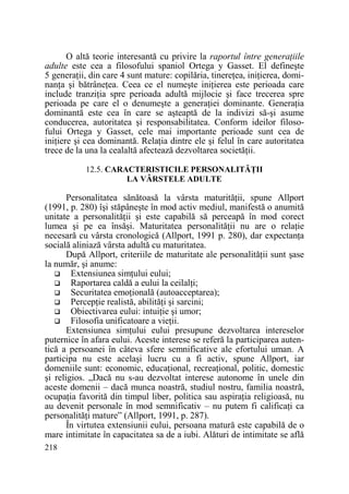 O altă teorie interesantă cu privire la raportul între generaŃiile
adulte este cea a filosofului spaniol Ortega y Gasset. El defineşte
5 generaŃii, din care 4 sunt mature: copilăria, tinereŃea, iniŃierea, dominanŃa şi bătrâneŃea. Ceea ce el numeşte iniŃierea este perioada care
include tranziŃia spre perioada adultă mijlocie şi face trecerea spre
perioada pe care el o denumeşte a generaŃiei dominante. GeneraŃia
dominantă este cea în care se aşteaptă de la indivizi să-şi asume
conducerea, autoritatea şi responsabilitatea. Conform ideilor filosofului Ortega y Gasset, cele mai importante perioade sunt cea de
iniŃiere şi cea dominantă. RelaŃia dintre ele şi felul în care autoritatea
trece de la una la cealaltă afectează dezvoltarea societăŃii.
12.5. CARACTERISTICILE PERSONALITĂłII
LA VÂRSTELE ADULTE

Personalitatea sănătoasă la vârsta maturităŃii, spune Allport
(1991, p. 280) îşi stăpâneşte în mod activ mediul, manifestă o anumită
unitate a personalităŃii şi este capabilă să perceapă în mod corect
lumea şi pe ea însăşi. Maturitatea personalităŃii nu are o relaŃie
necesară cu vârsta cronologică (Allport, 1991 p. 280), dar expectanŃa
socială aliniază vârsta adultă cu maturitatea.
După Allport, criteriile de maturitate ale personalităŃii sunt şase
la număr, şi anume:
Extensiunea simŃului eului;
Raportarea caldă a eului la ceilalŃi;
Securitatea emoŃională (autoacceptarea);
PercepŃie realistă, abilităŃi şi sarcini;
Obiectivarea eului: intuiŃie şi umor;
Filosofia unificatoare a vieŃii.
Extensiunea simŃului eului presupune dezvoltarea intereselor
puternice în afara eului. Aceste interese se referă la participarea autentică a persoanei în câteva sfere semnificative ale efortului uman. A
participa nu este acelaşi lucru cu a fi activ, spune Allport, iar
domeniile sunt: economic, educaŃional, recreaŃional, politic, domestic
şi religios. „Dacă nu s-au dezvoltat interese autonome în unele din
aceste domenii – dacă munca noastră, studiul nostru, familia noastră,
ocupaŃia favorită din timpul liber, politica sau aspiraŃia religioasă, nu
au devenit personale în mod semnificativ – nu putem fi calificaŃi ca
personalităŃi mature” (Allport, 1991, p. 287).
În virtutea extensiunii eului, persoana matură este capabilă de o
mare intimitate în capacitatea sa de a iubi. Alături de intimitate se află
218

 