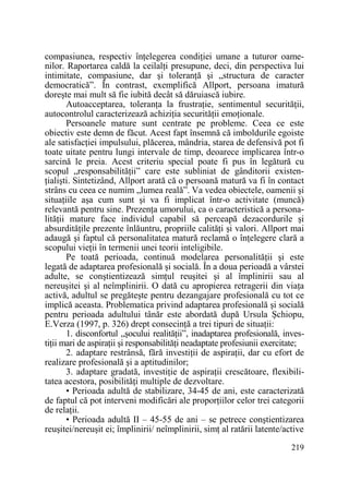 compasiunea, respectiv înŃelegerea condiŃiei umane a tuturor oamenilor. Raportarea caldă la ceilalŃi presupune, deci, din perspectiva lui
intimitate, compasiune, dar şi toleranŃă şi „structura de caracter
democratică”. În contrast, exemplifică Allport, persoana imatură
doreşte mai mult să fie iubită decât să dăruiască iubire.
Autoacceptarea, toleranŃa la frustraŃie, sentimentul securităŃii,
autocontrolul caracterizează achiziŃia securităŃii emoŃionale.
Persoanele mature sunt centrate pe probleme. Ceea ce este
obiectiv este demn de făcut. Acest fapt însemnă că imboldurile egoiste
ale satisfacŃiei impulsului, plăcerea, mândria, starea de defensivă pot fi
toate uitate pentru lungi intervale de timp, deoarece implicarea într-o
sarcină le preia. Acest criteriu special poate fi pus în legătură cu
scopul „responsabilităŃii” care este subliniat de gânditorii existenŃialişti. Sintetizând, Allport arată că o persoană matură va fi în contact
strâns cu ceea ce numim „lumea reală”. Va vedea obiectele, oamenii şi
situaŃiile aşa cum sunt şi va fi implicat într-o activitate (muncă)
relevantă pentru sine. PrezenŃa umorului, ca o caracteristică a personalităŃii mature face individul capabil să perceapă dezacordurile şi
absurdităŃile prezente înlăuntru, propriile calităŃi şi valori. Allport mai
adaugă şi faptul că personalitatea matură reclamă o înŃelegere clară a
scopului vieŃii în termenii unei teorii inteligibile.
Pe toată perioada, continuă modelarea personalităŃii şi este
legată de adaptarea profesională şi socială. În a doua perioadă a vârstei
adulte, se conştientizează simŃul reuşitei şi al împlinirii sau al
nereuşitei şi al neîmplinirii. O dată cu apropierea retragerii din viaŃa
activă, adultul se pregăteşte pentru dezangajare profesională cu tot ce
implică aceasta. Problematica privind adaptarea profesională şi socială
pentru perioada adultului tânăr este abordată după Ursula Şchiopu,
E.Verza (1997, p. 326) drept consecinŃă a trei tipuri de situaŃii:
1. disconfortul „şocului realităŃii”, inadaptarea profesională, investiŃii mari de aspiraŃii şi responsabilităŃi neadaptate profesiunii exercitate;
2. adaptare restrânsă, fără investiŃii de aspiraŃii, dar cu efort de
realizare profesională şi a aptitudinilor;
3. adaptare gradată, investiŃie de aspiraŃii crescătoare, flexibilitatea acestora, posibilităŃi multiple de dezvoltare.
• Perioada adultă de stabilizare, 34-45 de ani, este caracterizată
de faptul că pot interveni modificări ale proporŃiilor celor trei categorii
de relaŃii.
• Perioada adultă II – 45-55 de ani – se petrece conştientizarea
reuşitei/nereuşit ei; împlinirii/ neîmplinirii, simŃ al ratării latente/active
219

 