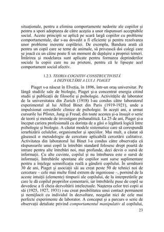 situaŃionale, pentru a elimina comportamente nedorite ale copiilor şi
pentru a spori adoptarea de către aceştia a unor răspunsuri acceptabile
social. Aceste principii se aplică pe scară largă copiilor cu probleme
comportamentale, dar s-au dovedit a fi eficiente şi pentru rezolvarea
unor probleme inerente copilăriei. De exemplu, Bandura arată că
pentru un copil care se teme de animale, să privească doi colegi care
se joacă cu un câine poate fi un moment de depăşire a propriei temeri.
Întărirea şi modelarea sunt aplicate pentru formarea deprinderilor
sociale la copiii care nu au prieteni, pentru că le lipseşte acel
comportament social afectiv.
1.2.3. TEORIA COGNITIV-CONSTRUCTIVISTĂ
A DEZVOLTĂRII A LUI J. PIAGET

Piaget s-a născut în ElveŃia, în 1896, într-un oraş universitar. Pe
lângă studiile sale de biologie, Piaget şi-a concentrat energia citind
studii şi publicaŃii de filosofie şi psihologie. ActivităŃile de laborator
de la universitatea din Zurich (1918) l-au condus către laboratorul
experimental al lui Alfred Binet din Paris (1919-1921), unde a
impulsionat cercetările clinice de psihologie. În aceşti ani, a urmat
cursurile lui Pfister, Jung şi Freud; din toate acestea şi-a însuşit o serie
de teorii şi metode de investigare psihanalitică. La 25 de ani, Piaget şi-a
început cariera profesională cu dorinŃa de a găsi o legătură logică între
psihologie şi biologie. A căutat modele sistematice care să corespundă
ierarhizării celulelor, organismelor şi speciilor. Mai mult, a căutat să
găsească o metodologie de cercetare aplicabilă cercetării calitative.
Activitatea din laboratorul lui Binet l-a condus către observaŃia că
răspunsurile unui copil la întrebări standard folosesc drept poartă de
intrare pentru alte întrebări noi, mai profunde, deci devin o sursă de
informaŃii. Cu alte cuvinte, copilul şi nu întrebarea este o sursă de
informaŃii. Întrebările spontane ale copiilor sunt surse suplimentare
pentru a înŃelege semnificaŃia reală a gândirii copilului. În următorii
30 de ani, Piaget şi asociaŃii săi au creat peste 50 de tehnici noi de
cercetare – cele mai multe fiind extrem de ingenioase –, pornind de la
aceste intuiŃii (elemente) timpurii ale copilului, de la interpretările pe
care le dă copilul propriilor comentarii, iar întrebările puse de copil se
dovedesc a fi cheia dezvoltării intelectuale. Naşterea celor trei copii ai
săi (1925, 1927, 1931) i-au creat posibilitatea unui contact permanent
şi nemijlocit cu individul în dezvoltare, neegalat nici de cele mai
perfecte experimente de laborator. A conceput şi a parcurs o serie de
observaŃii detaliate privind comportamentul manipulativ al copilului,
23

 