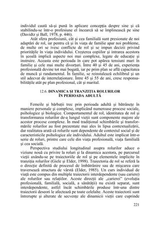 individul caută să-şi pună în aplicare concepŃia despre sine şi că
stabilindu-se într-o profesiune el încearcă să se împlinească pe sine
(Davidtz şi Ball, 1978, p. 446).
Atât sfera profesiunii, cât şi cea familială sunt presionate de noi
adaptări de rol, iar pentru că şi în viaŃa de familie apar noi probleme,
de multe ori se ivesc conflicte de rol şi se impun decizii privind
priorităŃile în viaŃa individului. Creşterea copiilor şi intrarea acestora
în şcoală implică aspecte noi mai complexe, legate de educaŃie şi
instruire. Aceasta este perioada în care pot apărea tensiuni mari în
familie şi cele mai multe divorŃuri. Între 40 şi 45 de ani, experienŃa
profesională devine tot mai bogată, iar pe prim plan se află capacitatea
de muncă şi randamentul. În familie, se reinstalează echilibrul şi un
stil adecvat de interrelaŃionare. Între 45 şi 55 de ani, cresc responsabilităŃile atât pe plan profesional, cât şi marital.
12.6. DINAMICA ŞI TRANZIłIA ROLURILOR
ÎN PERIOADA ADULTĂ

Femeile şi bărbaŃii trec prin perioada adultă şi bătrâneŃe în
maniere personale şi complexe, implicând numeroase procese sociale,
psihologice şi biologice. Comportamentul de rol, identitatea de rol şi
transformarea rolurilor de-a lungul vieŃii sunt componente majore ale
acestor procese complexe. În mod tradiŃional schimbările şi transformările rolurilor au fost prezentate mai ales în lipsa contextualizării,
dar realitatea arată că rolurile sunt dependente de contextul social şi de
caracteristicile psihologice ale individului. Adultul este implicat într-o
serie de roluri, printre care cele din viaŃa profesională, viaŃa familială
şi cea socială.
Perspectiva studiului longitudinal asupra rolurilor aduce o
viziune nouă cu privire la roluri şi la dinamica acestora, pe parcursul
vieŃii axându-se pe traiectoriile de rol şi pe elementele implicite în
tranziŃia rolurilor (Giele şi Elder, 1998). Traiectoria de rol se referă la
o direcŃie definită de procesul de îmbătrânire sau de mişcarea care
traversează structura de vârstă (Elder, 1985). Un curs individual de
viaŃă este compus din multiple traiectorii interdependente (sau cariere)
ale rolurilor sau relaŃiilor. Aceste direcŃii ale „carierei” (evoluŃia
profesională, familială, socială, a sănătăŃii) nu există separat, sunt
interdependente, astfel încât schimbările produse într-una dintre
traiectorii deseori le afectează pe toate celelalte. Aceste traiectorii sunt
întrerupte şi alterate de secvenŃe ale dinamicii vieŃii care cuprinde
221

 