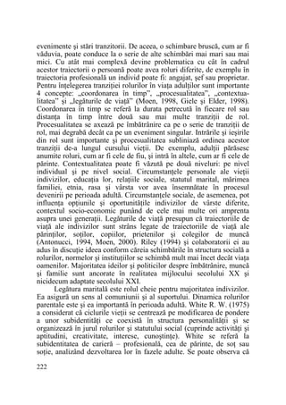 evenimente şi stări tranzitorii. De aceea, o schimbare bruscă, cum ar fi
văduvia, poate conduce la o serie de alte schimbări mai mari sau mai
mici. Cu atât mai complexă devine problematica cu cât în cadrul
acestor traiectorii o persoană poate avea roluri diferite, de exemplu în
traiectoria profesională un individ poate fi: angajat, şef sau proprietar.
Pentru înŃelegerea tranziŃiei rolurilor în viaŃa adulŃilor sunt importante
4 concepte: „coordonarea în timp”, „procesualitatea”, „contextualitatea” şi „legăturile de viaŃă” (Moen, 1998, Giele şi Elder, 1998).
Coordonarea în timp se referă la durata petrecută în fiecare rol sau
distanŃa în timp între două sau mai multe tranziŃii de rol.
Procesualitatea se axează pe îmbătrânire ca pe o serie de tranziŃii de
rol, mai degrabă decât ca pe un eveniment singular. Intrările şi ieşirile
din rol sunt importante şi procesualitatea subliniază ordinea acestor
tranziŃii de-a lungul cursului vieŃii. De exemplu, adulŃii părăsesc
anumite roluri, cum ar fi cele de fiu, şi intră în altele, cum ar fi cele de
părinte. Contextualitatea poate fi văzută pe două niveluri: pe nivel
individual şi pe nivel social. CircumstanŃele personale ale vieŃii
indivizilor, educaŃia lor, relaŃiile sociale, statutul marital, mărimea
familiei, etnia, rasa şi vârsta vor avea însemnătate în procesul
devenirii pe perioada adultă. CircumstanŃele sociale, de asemenea, pot
influenŃa opŃiunile şi oportunităŃile indivizilor de vârste diferite,
contextul socio-economic punând de cele mai multe ori amprenta
asupra unei generaŃii. Legăturile de viaŃă presupun că traiectoriile de
viaŃă ale indivizilor sunt strâns legate de traiectoriile de viaŃă ale
părinŃilor, soŃilor, copiilor, prietenilor şi colegilor de muncă
(Antonucci, 1994, Moen, 2000). Riley (1994) şi colaboratorii ei au
adus în discuŃie ideea conform căreia schimbările în structura socială a
rolurilor, normelor şi instituŃiilor se schimbă mult mai încet decât viaŃa
oamenilor. Majoritatea ideilor şi politicilor despre îmbătrânire, muncă
şi familie sunt ancorate în realitatea mijlocului secolului XX şi
nicidecum adaptate secolului XXI.
Legătura maritală este rolul cheie pentru majoritatea indivizilor.
Ea asigură un sens al comuniunii şi al suportului. Dinamica rolurilor
parentale este şi ea importantă în perioada adultă. White R. W. (1975)
a considerat că ciclurile vieŃii se centrează pe modificarea de pondere
a unor subidentităŃi ce coexistă în structura personalităŃii şi se
organizează în jurul rolurilor şi statutului social (cuprinde activităŃi şi
aptitudini, creativitate, interese, cunoştinŃe). White se referă la
subidentitatea de carieră – profesională, cea de părinte, de soŃ sau
soŃie, analizând dezvoltarea lor în fazele adulte. Se poate observa că
222

 