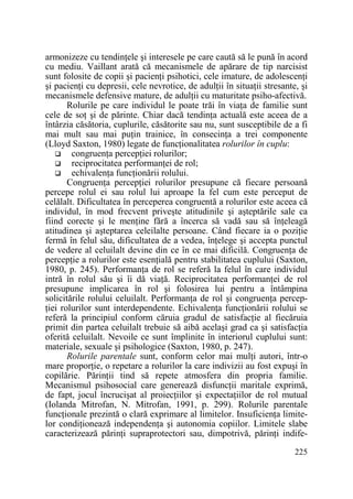 armonizeze cu tendinŃele şi interesele pe care caută să le pună în acord
cu mediu. Vaillant arată că mecanismele de apărare de tip narcisist
sunt folosite de copii şi pacienŃi psihotici, cele imature, de adolescenŃi
şi pacienŃi cu depresii, cele nevrotice, de adulŃii în situaŃii stresante, şi
mecanismele defensive mature, de adulŃii cu maturitate psiho-afectivă.
Rolurile pe care individul le poate trăi în viaŃa de familie sunt
cele de soŃ şi de părinte. Chiar dacă tendinŃa actuală este aceea de a
întârzia căsătoria, cuplurile, căsătorite sau nu, sunt susceptibile de a fi
mai mult sau mai puŃin trainice, în consecinŃa a trei componente
(Lloyd Saxton, 1980) legate de funcŃionalitatea rolurilor în cuplu:
congruenŃa percepŃiei rolurilor;
reciprocitatea performanŃei de rol;
echivalenŃa funcŃionării rolului.
CongruenŃa percepŃiei rolurilor presupune că fiecare persoană
percepe rolul ei sau rolul lui aproape la fel cum este perceput de
celălalt. Dificultatea în perceperea congruentă a rolurilor este aceea că
individul, în mod frecvent priveşte atitudinile şi aşteptările sale ca
fiind corecte şi le menŃine fără a încerca să vadă sau să înŃeleagă
atitudinea şi aşteptarea celeilalte persoane. Când fiecare ia o poziŃie
fermă în felul său, dificultatea de a vedea, înŃelege şi accepta punctul
de vedere al celuilalt devine din ce în ce mai dificilă. CongruenŃa de
percepŃie a rolurilor este esenŃială pentru stabilitatea cuplului (Saxton,
1980, p. 245). PerformanŃa de rol se referă la felul în care individul
intră în rolul său şi îi dă viaŃă. Reciprocitatea performanŃei de rol
presupune implicarea în rol şi folosirea lui pentru a întâmpina
solicitările rolului celuilalt. PerformanŃa de rol şi congruenŃa percepŃiei rolurilor sunt interdependente. EchivalenŃa funcŃionării rolului se
referă la principiul conform căruia gradul de satisfacŃie al fiecăruia
primit din partea celuilalt trebuie să aibă acelaşi grad ca şi satisfacŃia
oferită celuilalt. Nevoile ce sunt împlinite în interiorul cuplului sunt:
materiale, sexuale şi psihologice (Saxton, 1980, p. 247).
Rolurile parentale sunt, conform celor mai mulŃi autori, într-o
mare proporŃie, o repetare a rolurilor la care indivizii au fost expuşi în
copilărie. PărinŃii tind să repete atmosfera din propria familie.
Mecanismul psihosocial care generează disfuncŃii maritale exprimă,
de fapt, jocul încrucişat al proiecŃiilor şi expectaŃiilor de rol mutual
(Iolanda Mitrofan, N. Mitrofan, 1991, p. 299). Rolurile parentale
funcŃionale prezintă o clară exprimare al limitelor. InsuficienŃa limitelor condiŃionează independenŃa şi autonomia copiilor. Limitele slabe
caracterizează părinŃi supraprotectori sau, dimpotrivă, părinŃi indife225

 