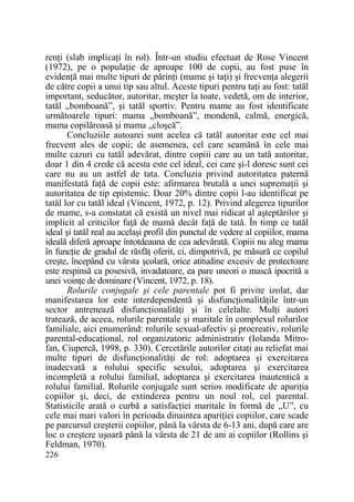 renŃi (slab implicaŃi în rol). Într-un studiu efectuat de Rose Vincent
(1972), pe o populaŃie de aproape 100 de copii, au fost puse în
evidenŃă mai multe tipuri de părinŃi (mame şi taŃi) şi frecvenŃa alegerii
de către copii a unui tip sau altul. Aceste tipuri pentru taŃi au fost: tatăl
important, seducător, autoritar, meşter la toate, vedetă, om de interior,
tatăl „bomboană”, şi tatăl sportiv. Pentru mame au fost identificate
următoarele tipuri: mama „bomboană”, mondenă, calmă, energică,
mama copilăroasă şi mama „cloşcă”.
Concluziile autoarei sunt acelea că tatăl autoritar este cel mai
frecvent ales de copii; de asemenea, cel care seamănă în cele mai
multe cazuri cu tatăl adevărat, dintre copiii care au un tată autoritar,
doar 1 din 4 crede că acesta este cel ideal, cei care şi-l doresc sunt cei
care nu au un astfel de tata. Concluzia privind autoritatea paternă
manifestată faŃă de copii este: afirmarea brutală a unei supremaŃii şi
autoritatea de tip epistemic. Doar 20% dintre copii l-au identificat pe
tatăl lor cu tatăl ideal (Vincent, 1972, p. 12). Privind alegerea tipurilor
de mame, s-a constatat că există un nivel mai ridicat al aşteptărilor şi
implicit al criticilor faŃă de mamă decât faŃă de tată. În timp ce tatăl
ideal şi tatăl real au acelaşi profil din punctul de vedere al copiilor, mama
ideală diferă aproape întotdeauna de cea adevărată. Copiii nu aleg mama
în funcŃie de gradul de răsfăŃ oferit, ci, dimpotrivă, pe măsură ce copilul
creşte, începând cu vârsta şcolară, orice atitudine excesiv de protectoare
este respinsă ca posesivă, invadatoare, ea pare uneori o mască ipocrită a
unei voinŃe de dominare (Vincent, 1972, p. 18).
Rolurile conjugale şi cele parentale pot fi privite izolat, dar
manifestarea lor este interdependentă şi disfuncŃionalităŃile într-un
sector antrenează disfuncŃionalităŃi şi în celelalte. MulŃi autori
tratează, de aceea, rolurile parentale şi maritale în complexul rolurilor
familiale, aici enumerând: rolurile sexual-afectiv şi procreativ, rolurile
parental-educaŃional, rol organizatoric administrativ (Iolanda Mitrofan, Ciupercă, 1998, p. 330). Cercetările autorilor citaŃi au reliefat mai
multe tipuri de disfuncŃionalităŃi de rol: adoptarea şi exercitarea
inadecvată a rolului specific sexului, adoptarea şi exercitarea
incompletă a rolului familial, adoptarea şi exercitarea inautentică a
rolului familial. Rolurile conjugale sunt serios modificate de apariŃia
copiilor şi, deci, de extinderea pentru un noul rol, cel parental.
Statisticile arată o curbă a satisfacŃiei maritale în formă de „U”, cu
cele mai mari valori în perioada dinaintea apariŃiei copiilor, care scade
pe parcursul creşterii copiilor, până la vârsta de 6-13 ani, după care are
loc o creştere uşoară până la vârsta de 21 de ani ai copiilor (Rollins şi
Feldman, 1970).
226

 