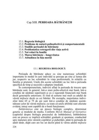 Cap.XIII. PERIOADA BĂTRÂNEłII

13.1. Regresia biologică
13.2. Probleme de natură psihoafectivă şi comportamentală
13.3. Stadiile perioadei de bătrâneŃe
13.4. Problematica retragerii din viaŃa activă
13.5. Noi roluri în familie
13.6. Marea bătrâneŃe – longevitatea
13.7. Atitudinea în faŃa morŃii

13.1. REGRESIA BIOLOGICĂ

Perioada de bătrâneŃe aduce cu sine numeroase schimbări
importante în modul în care individul se percepe pe sine şi lumea din
jur, respectiv au loc schimbări în viaŃa profesională, în relaŃiile cu
familia şi prietenii. Unele din aceste schimbări au loc într-o perioada
specifică de timp şi necesită o adaptare imediată.
În contemporaneitate, indivizii aflaŃi în perioada de trecere spre
bătrâneŃe sunt, în general, într-o stare psiho-afectivă mai bună, într-o
condiŃie de sănătate superioară şi cu o siguranŃă financiară mai bună
decât generaŃiile anterioare. Ei tind să semene mai mult cu adulŃii de
vârstă mijlocie decât cu cei bătrâni. De exemplu, majoritatea indivizilor între 65 şi 75 de ani sunt într-o condiŃie de sănătate asemănătoare celor de vârstă mijlocie; cu toate că unele abilităŃi sunt afectate
evident, totuşi sunt capabili de o bună funcŃionare.
Îmbătrânirea este un proces biologic complex, determinat
genetic şi modulat de mediu. Conform Merck Manual of Geriatrics
(capitolul despre biologia procesului de îmbătrânire), îmbătrânirea
este un proces ce implică schimbări graduale şi spontane, conducând
spre maturare prin vârstele copilăriei şi pubertăŃii, până în perioada de
adult tânăr, după care are loc un declin până la vârsta adultă mijlocie
228

 