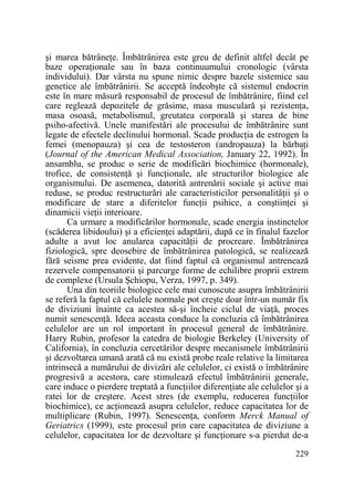 şi marea bătrâneŃe. Îmbătrânirea este greu de definit altfel decât pe
baze operaŃionale sau în baza continuumului cronologic (vârsta
individului). Dar vârsta nu spune nimic despre bazele sistemice sau
genetice ale îmbătrânirii. Se acceptă îndeobşte că sistemul endocrin
este în mare măsură responsabil de procesul de îmbătrânire, fiind cel
care reglează depozitele de grăsime, masa musculară şi rezistenŃa,
masa osoasă, metabolismul, greutatea corporală şi starea de bine
psiho-afectivă. Unele manifestări ale procesului de îmbătrânire sunt
legate de efectele declinului hormonal. Scade producŃia de estrogen la
femei (menopauza) şi cea de testosteron (andropauza) la bărbaŃi
(Journal of the American Medical Association, January 22, 1992). În
ansamblu, se produc o serie de modificări biochimice (hormonale),
trofice, de consistenŃă şi funcŃionale, ale structurilor biologice ale
organismului. De asemenea, datorită antrenării sociale şi active mai
reduse, se produc restructurări ale caracteristicilor personalităŃii şi o
modificare de stare a diferitelor funcŃii psihice, a conştiinŃei şi
dinamicii vieŃii interioare.
Ca urmare a modificărilor hormonale, scade energia instinctelor
(scăderea libidoului) şi a eficienŃei adaptării, după ce în finalul fazelor
adulte a avut loc anularea capacităŃii de procreare. Îmbătrânirea
fiziologică, spre deosebire de îmbătrânirea patologică, se realizează
fără seisme prea evidente, dat fiind faptul că organismul antrenează
rezervele compensatorii şi parcurge forme de echilibre proprii extrem
de complexe (Ursula Şchiopu, Verza, 1997, p. 349).
Una din teoriile biologice cele mai cunoscute asupra îmbătrânirii
se referă la faptul că celulele normale pot creşte doar într-un număr fix
de diviziuni înainte ca acestea să-şi încheie ciclul de viaŃă, proces
numit senescenŃă. Ideea aceasta conduce la concluzia că îmbătrânirea
celulelor are un rol important în procesul general de îmbătrânire.
Harry Rubin, profesor la catedra de biologie Berkeley (University of
California), în concluzia cercetărilor despre mecanismele îmbătrânirii
şi dezvoltarea umană arată că nu există probe reale relative la limitarea
intrinsecă a numărului de divizări ale celulelor, ci există o îmbătrânire
progresivă a acestora, care stimulează efectul îmbătrânirii generale,
care induce o pierdere treptată a funcŃiilor diferenŃiate ale celulelor şi a
ratei lor de creştere. Acest stres (de exemplu, reducerea funcŃiilor
biochimice), ce acŃionează asupra celulelor, reduce capacitatea lor de
multiplicare (Rubin, 1997). SenescenŃa, conform Merck Manual of
Geriatrics (1999), este procesul prin care capacitatea de diviziune a
celulelor, capacitatea lor de dezvoltare şi funcŃionare s-a pierdut de-a
229

 