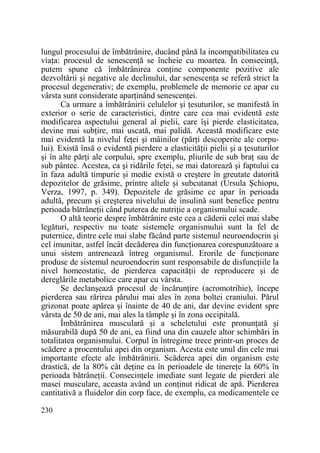 lungul procesului de îmbătrânire, ducând până la incompatibilitatea cu
viaŃa: procesul de senescenŃă se încheie cu moartea. În consecinŃă,
putem spune că îmbătrânirea conŃine componente pozitive ale
dezvoltării şi negative ale declinului, dar senescenŃa se referă strict la
procesul degenerativ; de exemplu, problemele de memorie ce apar cu
vârsta sunt considerate aparŃinând senescenŃei.
Ca urmare a îmbătrânirii celulelor şi Ńesuturilor, se manifestă în
exterior o serie de caracteristici, dintre care cea mai evidentă este
modificarea aspectului general al pielii, care îşi pierde elasticitatea,
devine mai subŃire, mai uscată, mai palidă. Această modificare este
mai evidentă la nivelul feŃei şi mâinilor (părŃi descoperite ale corpului). Există însă o evidentă pierdere a elasticităŃii pielii şi a Ńesuturilor
şi în alte părŃi ale corpului, spre exemplu, pliurile de sub braŃ sau de
sub pântec. Acestea, ca şi ridările feŃei, se mai datorează şi faptului ca
în faza adultă timpurie şi medie există o creştere în greutate datorită
depozitelor de grăsime, printre altele şi subcutanat (Ursula Şchiopu,
Verza, 1997, p. 349). Depozitele de grăsime ce apar în perioada
adultă, precum şi creşterea nivelului de insulină sunt benefice pentru
perioada bătrâneŃii când puterea de nutriŃie a organismului scade.
O altă teorie despre îmbătrânire este cea a căderii celei mai slabe
legături, respectiv nu toate sistemele organismului sunt la fel de
puternice, dintre cele mai slabe făcând parte sistemul neuroendocrin şi
cel imunitar, astfel încât decăderea din funcŃionarea corespunzătoare a
unui sistem antrenează întreg organismul. Erorile de funcŃionare
produse de sistemul neuroendocrin sunt responsabile de disfuncŃiile la
nivel homeostatic, de pierderea capacităŃii de reproducere şi de
dereglările metabolice care apar cu vârsta.
Se declanşează procesul de încărunŃire (acromotrihie), începe
pierderea sau rărirea părului mai ales în zona boltei craniului. Părul
grizonat poate apărea şi înainte de 40 de ani, dar devine evident spre
vârsta de 50 de ani, mai ales la tâmple şi în zona occipitală.
Îmbătrânirea musculară şi a scheletului este pronunŃată şi
măsurabilă după 50 de ani, ea fiind una din cauzele altor schimbări în
totalitatea organismului. Corpul în întregime trece printr-un proces de
scădere a procentului apei din organism. Acesta este unul din cele mai
importante efecte ale îmbătrânirii. Scăderea apei din organism este
drastică, de la 80% cât deŃine ea în perioadele de tinereŃe la 60% în
perioada bătrâneŃii. ConsecinŃele imediate sunt legate de pierderi ale
masei musculare, aceasta având un conŃinut ridicat de apă. Pierderea
cantitativă a fluidelor din corp face, de exemplu, ca medicamentele ce
230

 