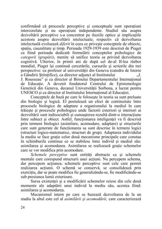 confirmând că procesele perceptive şi conceptuale sunt operaŃiuni
intercorelate şi nu operaŃiuni independente. Studiul său asupra
dezvoltării perceptive s-a concentrat pe iluziile optice şi implicaŃiile
acestora asupra dezvoltării intelectuale; respectiv că dezvoltarea
intelectuală evoluează diferit în ceea ce priveşte conceptele de obiecte,
spaŃiu, cauzalitate şi timp. Perioada 1929-1939 este descrisă de Piaget
ca fiind perioada dedicată formulării conceptelor psihologice de
categorii (grupări), menite să unifice teoria sa privind dezvoltarea
cognitivă. Ulterior, în primii ani de după cel de-al II-lea război
mondial, Piaget îşi continuă cercetările, cursurile şi scrierile din trei
perspective: ca profesor al universităŃii din Geneva (catedra de Istorie
a Gândirii ŞtiinŃifice), ca director adjunct al Institutului
„J.
J. Rousseau” şi ca director al Biroului Departamentului InternaŃional
de EducaŃie. A devenit fondatorul Centrului de Epistemologie
Genetică din Geneva, decanul UniversităŃii Sorbona, a lucrat pentru
UNESCO şi ca director al Institutului InternaŃional al EducaŃiei.
Conceptele de bază pe care le foloseşte în teoria sa sunt preluate
din biologie şi logică. El postulează un efect de continuitate între
procesele biologice de adaptare a organismului la mediul în care
trăieşte şi procesele psihologice unde factorii exteriori şi interiori ai
dezvoltării sunt indisociabili şi cunoaşterea rezultă dintr-o interacŃiune
între subiect şi obiect. Astfel, funcŃionarea inteligenŃei va fi descrisă
prin termeni biologici (asimilare, acomodare, adaptare) şi structurile
care sunt generate de funcŃionarea sa sunt descrise în termeni logici
(structuri logico-matematice, structuri de grup). Adaptarea individului
la mediu se face graŃie celor două mecanisme principale care constau
în schimburile continue ce se stabilesc între individ şi mediul său:
asimilarea şi acomodarea. Asimilarea se realizează graŃie schemelor
care se vor modifica prin acomodare.
Schemele perceptive sunt entităŃi abstracte ca şi schemele
mentale care corespund structurii unei acŃiuni. Nu percepem schema,
dar percepem acŃiunea; schemele perceptive sunt cele care permit
realizarea acŃiunii. O schemă se conservă, se consolidează prin
exerciŃiu, dar se poate modifica fie generalizându-se, fie modificându-se
sub presiunea lumii exterioare.
Sursa existenŃei şi a modificării schemelor reiese din cele două
momente ale adaptării unui individ la mediu său, acestea fiind:
asimilarea şi acomodarea.
Mecanismul intern pe care se bazează dezvoltarea de la un
stadiu la altul este cel al asimilării şi acomodării, care caracterizează
24

 
