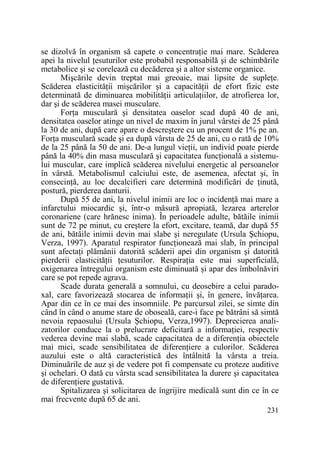 se dizolvă în organism să capete o concentraŃie mai mare. Scăderea
apei la nivelul Ńesuturilor este probabil responsabilă şi de schimbările
metabolice şi se corelează cu decăderea şi a altor sisteme organice.
Mişcările devin treptat mai greoaie, mai lipsite de supleŃe.
Scăderea elasticităŃii mişcărilor şi a capacităŃii de efort fizic este
determinată de diminuarea mobilităŃii articulaŃiilor, de atrofierea lor,
dar şi de scăderea masei musculare.
ForŃa musculară şi densitatea oaselor scad după 40 de ani,
densitatea oaselor atinge un nivel de maxim în jurul vârstei de 25 până
la 30 de ani, după care apare o descreştere cu un procent de 1% pe an.
ForŃa musculară scade şi ea după vârsta de 25 de ani, cu o rată de 10%
de la 25 până la 50 de ani. De-a lungul vieŃii, un individ poate pierde
până la 40% din masa musculară şi capacitatea funcŃională a sistemului muscular, care implică scăderea nivelului energetic al persoanelor
în vârstă. Metabolismul calciului este, de asemenea, afectat şi, în
consecinŃă, au loc decalcifieri care determină modificări de Ńinută,
postură, pierderea danturii.
După 55 de ani, la nivelul inimii are loc o incidenŃă mai mare a
infarctului miocardic şi, într-o măsură apropiată, lezarea arterelor
coronariene (care hrănesc inima). În perioadele adulte, bătăile inimii
sunt de 72 pe minut, cu creştere la efort, excitare, teamă, dar după 55
de ani, bătăile inimii devin mai slabe şi neregulate (Ursula Şchiopu,
Verza, 1997). Aparatul respirator funcŃionează mai slab, în principal
sunt afectaŃi plămânii datorită scăderii apei din organism şi datorită
pierderii elasticităŃii Ńesuturilor. RespiraŃia este mai superficială,
oxigenarea întregului organism este diminuată şi apar des îmbolnăviri
care se pot repede agrava.
Scade durata generală a somnului, cu deosebire a celui paradoxal, care favorizează stocarea de informaŃii şi, în genere, învăŃarea.
Apar din ce în ce mai des insomniile. Pe parcursul zilei, se simte din
când în când o anume stare de oboseală, care-i face pe bătrâni să simtă
nevoia repaosului (Ursula Şchiopu, Verza,1997). Deprecierea analizatorilor conduce la o prelucrare deficitară a informaŃiei, respectiv
vederea devine mai slabă, scade capacitatea de a diferenŃia obiectele
mai mici, scade sensibilitatea de diferenŃiere a culorilor. Scăderea
auzului este o altă caracteristică des întâlnită la vârsta a treia.
Diminuările de auz şi de vedere pot fi compensate cu proteze auditive
şi ochelari. O dată cu vârsta scad sensibilitatea la durere şi capacitatea
de diferenŃiere gustativă.
Spitalizarea şi solicitarea de îngrijire medicală sunt din ce în ce
mai frecvente după 65 de ani.
231

 