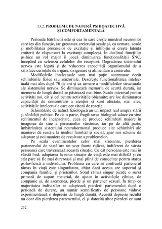 13.2. PROBLEME DE NATURĂ PSIHOAFECTIVĂ
ŞI COMPORTAMENTALĂ

Perioada bătrâneŃii este şi cea în care creşte numărul neuronilor
care ies din funcŃie, iar greutatea creierului scade şi, ca urmare, scade
şi mobilitatea proceselor de excitaŃie şi inhibiŃie şi creşte latenŃa
emiterii de răspunsuri la excitanŃi complecşi. În declinul funcŃiilor
psihice un rol major îl joacă diminuarea funcŃionalităŃii SNC,
începând cu scleroza celulelor din receptori. Degradarea sistemului
nervos este legată şi de reducerea capacităŃii organismului de a
satisface cerinŃele de irigare, oxigenare şi alimentare a creierului.
Modificările intelectuale sunt mai puŃin accentuate decât
schimbările fizice sau senzoriale. Descreşte funcŃionalitatea intelectuală mai ales după 70 de ani şi ca urmare a modificărilor structurale
ale sistemului nervos. Se diminuează memoria de scurtă durată, iar
memoria de lungă durată se păstrează mai bine. Scade interesul pentru
activităŃi noi, cât şi cel pentru activităŃile obişnuite; are loc diminuarea
capacităŃii de concentrare a atenŃiei şi sunt afectate, mai ales,
activităŃile intelectuale care cer viteză de reacŃie.
Schimbările de natură fiziologică au un impact real asupra stării
şi sănătăŃii psihice. Pe de o parte, fragilizarea biologică aduce cu sine
sentimentul de incapacitate, ceea ce produce schimbări majore în
imaginea de sine a persoanelor vârstnice, iar pe de altă parte,
îmbătrânirea sistemului neurohormonal produce alte schimbări ale
manierei de reacŃie la mediul familial şi social, apar noi scheme de
adaptare şi noi maniere de rezolvare a problemelor.
Pe scala evenimentelor celor mai stresante, pierderea
partenerului de viaŃă are un scor foarte ridicat, indiferent de vârsta
persoanei care traversează această situaŃie. Cu cât persoana este mai în
vârstă însă, adaptarea la noua situaŃie de viaŃă este mai dificilă şi cu
atât pare să fie mai dureroasă şi mai plină de consecinŃe pentru starea
psiho-fizică a individului. Problema cu care se confruntă partenerul
rămas în viaŃă este singurătatea, chiar dacă acesta are suportul şi
compania familiei şi prietenilor. SoŃul rămas singur pierde o sursă
primară de suport material, de ajutor în activităŃile zilnice, de
companie şi, de asemenea, pierde şi un partener sexual. În timp ce
majoritatea indivizilor se adaptează pierderii partenerului după o
perioadă de durere, un număr semnificativ de persoane văduve
experimentează o depresie de lungă durată. Această depresie rezultă
nu doar din pierderea partenerului, ci şi datorită altor pierderi ce sunt
232

 