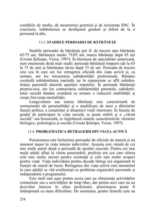 condiŃiile de mediu, de moştenirea genetică şi de rezistenŃa SNC. În
concluzie, îmbătrânirea se desfăşoară gradual şi diferă de la o
persoană la alta.
13.3. STADIILE PERIOADEI DE BĂTRÂNEłE

Stadiile perioadei de bătrâneŃe pot fi: de trecere spre bătrâneŃe
65/75 ani, bătrâneŃea medie 75/85 ani, marea bătrâneŃe după 85 ani
(Ursula Şchiopu, Verza, 1997). În literatura de specialitate americană,
sunt enumerate două mari stadii: perioada bătrâneŃii timpurii (de la 65
la 75 de ani) şi bătrâneŃea târzie după 75 de ani. Perioada de trecere
este cea în care are loc retragerea oficială din viaŃa activă şi, ca
urmare, are loc micşorarea subidentităŃii profesionale. Rămâne
esenŃială subidentitatea maritală, iar în expansiune se află subidentitatea parentală datorită apariŃiei nepoŃilor. În perioada bătrâneŃii
propriu-zise, are loc contractarea subidentităŃii parentale, subidentitatea socială rămâne restrânsă ca urmare a reducerii mobilităŃii şi
creşte frecvenŃa mortalităŃii.
Longevitatea sau marea bătrâneŃe este caracterizată de
restructurări ale personalităŃii şi o modificare de stare a diferitelor
funcŃii psihice, a conştiinŃei şi dinamicii vieŃii interioare. În funcŃie de
gradul de participare la viaŃa socială, se poate stabili şi o „vârstă
socială” sau biosocială, ce înglobează sintetic caracteristicile vârstelor
biologice, psihologice şi sociale (Ursula Şchiopu, Verza, 1997).
13.4. PROBLEMATICA RETRAGERII DIN VIAłA ACTIVĂ

Pensionarea este încheierea perioadei de oficiale de muncă şi un
moment major în viaŃa tuturor indivizilor. Aceasta este văzută de cei
mai mulŃi autori drept o perioadă de ajustări cruciale. Pentru cei mai
mulŃi adulŃi aflaŃi la vârsta pensionării, profesia era cea care oferea
cele mai multe ancore pentru existenŃă şi cele mai multe scopuri
pentru viaŃă. ViaŃa individului pentru decade întregi era organizată în
funcŃie de orarul de lucru. Retragerea din viaŃa activă este momentul
în care adulŃii se văd confruntaŃi cu problema organizării personale şi
independente a programului.
Este mult mai uşor pentru aceia care au obişnuinŃa activităŃilor
comunitare sau a activităŃilor de timp liber, dar pentru acei care nu au
dezvoltat interese în afara profesiunii, pensionarea poate fi
întâmpinată cu mare dificultate. De asemenea, pentru femeile care au
234

 