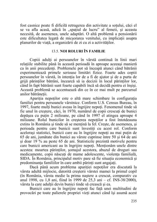 fost casnice poate fi dificilă retragerea din activitate a soŃului, căci el
se va afla acasă, adică în „spaŃiul de lucru” al femeii, şi aceasta
necesită, de asemenea, unele adaptări. O altă problemă a pensionării
este dificultatea legată de micşorarea venitului, cu implicaŃii asupra
planurilor de viaŃă, a organizării de zi cu zi a activităŃilor.
13.5. NOI ROLURI ÎN FAMILIE

Copiii adulŃi ai persoanelor în vârstă continuă în linii mari
relaŃiile stabilite până în această perioadă în aproape aceeaşi manieră
ca în anii precedenŃi. Problemele pot să înceapă atunci când bătrânii
experimentează primele serioase limitări fizice. Foarte ades copiii
persoanelor în vârstă, în intenŃia lor de a fi de ajutor şi de a purta de
grijă părinŃilor bătrâni, încearcă să ia decizii în locul părinŃilor lor,
când în fapt bătrânii sunt foarte capabili încă să decidă pentru ei înşişi.
Această problemă se accentuează din ce în ce mai mult pe parcursul
anilor bătrâneŃii.
ApariŃia nepoŃilor este o altă mare schimbare în configuraŃia
familiei pentru persoanele vârstnice. Conform U.S. Census Bureau, în
1997, foarte mulŃi bunici aveau în îngrijire nepoŃi. Fenomenul tinde să
fie unul în creştere, căci, în 1970, numărul de copii crescuŃi de bunici
depăşea cu puŃin 2 milioane, pe când în 1997 el atingea aproape 4
milioane. Rolul bunicilor în creşterea nepoŃilor a fost întotdeauna
extins în România şi tinde să se menŃină la fel. Creşte, de asemenea, şi
perioada pentru care bunicii sunt învestiŃi cu acest rol. Conform
aceloraşi statistici, bunicii care au în îngrijire nepoŃi au mai puŃin de
65 de ani, jumătate din bunici au vârste cuprinse între 50 şi 64 de ani
şi doar 19 % au peste 65 de ani. Statisticile prezintă motivele pentru
care bunicii americani au în îngrijire nepoŃi. MenŃionăm unele dintre
acestea: moartea părinŃilor, şomajul acestora, abuzul de droguri sau
medicamente, copii născuŃi de mame adolescente, violenŃa familială,
SIDA. În România, principalul motiv pare să fie situaŃia economică şi
predominanŃa familiilor în care ambii părinŃi sunt angajaŃi.
Dacă până acum problema apariŃiei nepoŃilor era discutată la
vârsta adultă mijlocie, datorită creşterii vârstei mamei la primul copil
(în România, vârsta medie la prima naştere a crescut, comparativ cu
anul 1998, cu 1,8 ani, fiind în 1999 de 25,3 ani – cf. INS-38/2000),
vârsta la care adulŃii devin bunici tinde să crească şi ea.
Bunicii care au în îngrijire nepoŃi fac faŃă unei multitudini de
provocări pe toate palierele propriei vieŃi atunci când îşi asumă acest
235

 