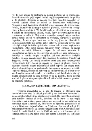rol. Ei sunt expuşi la probleme de natură psihologică şi emoŃională.
Bunicii care au în grijă nepoŃi tind să neglijeze problemele lor psihice
şi de sănătate, deoarece ei acordă prioritate nevoilor nepoŃilor lor.
Autorii vorbesc chiar de stiluri de interacŃiune bunici-nepoŃi;
Neugarten and Weinstein identifică cinci maniere de interacŃiune:
formal, căutător de distracŃie, substitut parental, rezervor de înŃelepciune şi bunicul distant; Weibel-Orlando au identificat, de asemenea,
5 stiluri de interacŃiune: distant, ritual, fictiv, de supraveghere şi de
conservare a culturii. Majoritatea autorilor acceptă ideea conform
căreia bunicii au un rol important în creşterea, îngrijirea şi educaŃia
nepoŃilor, fie că aceştia sunt sau nu în îngrijirea lor. Bunicii îşi
influenŃează nepoŃii atât direct, cât şi indirect. InfluenŃele directe sunt
cele faŃă în faŃă, iar influenŃele indirecte sunt cele printr-o terŃă parte a
interacŃiunii. Alte surse acordă bunicilor roluri similare ca acelea
amintite, cu mici diferenŃe: tampon în reducerea stresului în
interacŃiunea cu familia, cei care stau de pază, cei care arbitrează şi
participă la verdict asupra situaŃiilor, cei care păstrează tradiŃiile
familiei, cei care acordă suport fie emoŃional fie material (Sanders &
Trygstad, 1989). Un sondaj american arată care sunt interacŃiunile
predominante între bunici şi nepoŃii lor: jocuri şi glume, banii de
buzunar, discuŃii asupra momentului când nepoŃii vor creşte mari,
sfaturi, discuŃii legate de problemele întâmpinate de nepoŃi, activităŃi
legate de religie, disciplină, activităŃi de învăŃare mai ales a unor jocuri
sau dezvoltarea unor deprinderi, privitul împreună la televizor, discuŃii
asupra divergenŃelor pe care nepoŃii le au cu părinŃii. Toate acestea
arată că legătura intergeneraŃională reflectă o înaltă valoare a gradului
de coeziune familială.
13.6. MAREA BĂTRÂNEłE – LONGEVITATEA

Trecerea individului de la anii de început ai bătrâneŃii spre
marea bătrâneŃe este de obicei graduală şi are mai mult în comun cu
starea emoŃională decât cu vârsta propriu-zisă. De exemplu, un individ
care rămâne sănătos şi activ, continuă să ia parte la activităŃile
comunitare sau sociale, poate părea mai degrabă la începutul anilor
bătrâneŃii decât la finalul lor, chiar dacă, să spunem, persoana are în
jurul a 80 de ani. În jurul vârstei de 75 de ani, dar mai ales după 85,
prevalenŃa problemelor de sănătate creşte foarte mult. Chiar şi aşa sunt
destul de mulŃi bătrâni care la 80-90 de ani se pot descurca şi trăi
independent cu foarte puŃin ajutor din partea familiilor lor. Indiferent
236

 