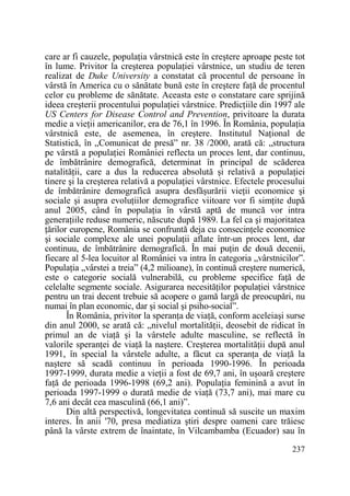 care ar fi cauzele, populaŃia vârstnică este în creştere aproape peste tot
în lume. Privitor la creşterea populaŃiei vârstnice, un studiu de teren
realizat de Duke University a constatat că procentul de persoane în
vârstă în America cu o sănătate bună este în creştere faŃă de procentul
celor cu probleme de sănătate. Aceasta este o constatare care sprijină
ideea creşterii procentului populaŃiei vârstnice. PredicŃiile din 1997 ale
US Centers for Disease Control and Prevention, privitoare la durata
medie a vieŃii americanilor, era de 76,1 în 1996. În România, populaŃia
vârstnică este, de asemenea, în creştere. Institutul NaŃional de
Statistică, în „Comunicat de presă” nr. 38 /2000, arată că: „structura
pe vârstă a populaŃiei României reflecta un proces lent, dar continuu,
de îmbătrânire demografică, determinat în principal de scăderea
natalităŃii, care a dus la reducerea absolută şi relativă a populaŃiei
tinere şi la creşterea relativă a populaŃiei vârstnice. Efectele procesului
de îmbătrânire demografică asupra desfăşurării vieŃii economice şi
sociale şi asupra evoluŃiilor demografice viitoare vor fi simŃite după
anul 2005, când în populaŃia în vârstă aptă de muncă vor intra
generaŃiile reduse numeric, născute după 1989. La fel ca şi majoritatea
Ńărilor europene, România se confruntă deja cu consecinŃele economice
şi sociale complexe ale unei populaŃii aflate într-un proces lent, dar
continuu, de îmbătrânire demografică. În mai puŃin de două decenii,
fiecare al 5-lea locuitor al României va intra în categoria „vârstnicilor”.
PopulaŃia „vârstei a treia” (4,2 milioane), în continuă creştere numerică,
este o categorie socială vulnerabilă, cu probleme specifice faŃă de
celelalte segmente sociale. Asigurarea necesităŃilor populaŃiei vârstnice
pentru un trai decent trebuie să acopere o gamă largă de preocupări, nu
numai în plan economic, dar şi social şi psiho-social”.
În România, privitor la speranŃa de viaŃă, conform aceleiaşi surse
din anul 2000, se arată că: „nivelul mortalităŃii, deosebit de ridicat în
primul an de viaŃă şi la vârstele adulte masculine, se reflectă în
valorile speranŃei de viaŃă la naştere. Creşterea mortalităŃii după anul
1991, în special la vârstele adulte, a făcut ca speranŃa de viaŃă la
naştere să scadă continuu în perioada 1990-1996. În perioada
1997-1999, durata medie a vieŃii a fost de 69,7 ani, în uşoară creştere
faŃă de perioada 1996-1998 (69,2 ani). PopulaŃia feminină a avut în
perioada 1997-1999 o durată medie de viaŃă (73,7 ani), mai mare cu
7,6 ani decât cea masculină (66,1 ani)”.
Din altă perspectivă, longevitatea continuă să suscite un maxim
interes. În anii '70, presa mediatiza ştiri despre oameni care trăiesc
până la vârste extrem de înaintate, în Vilcambamba (Ecuador) sau în
237

 