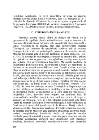 Republica Azerbaijan. În 1973, autorităŃile sovietice au raportat
moartea azerbaijanului Shirali Mislimov, care s-a presupus că ar fi
trăit până la vârsta de 168 de ani. În Ńara sa se raporta un procent de 63
de persoane longevive /100.000 de locuitori, comparat cu 3 persoane
longevive /100.000 de locuitori în SUA, pentru aceeaşi perioadă.
13.7. ATITUDINEA ÎN FAłA MORłII

PercepŃia asupra morŃii diferă în funcŃie de vârstă, de la
ignorarea ei în copilărie până la o familiarizare, dacă nu acceptare, în
perioada bătrâneŃii târzii. Moartea este considerată etapa terminală a
vieŃii. Referindu-ne la moarte, mai ades subînŃelegem moartea
fiziologică, dar literatura de specialitate vorbeşte atât de moartea
fiziologică, cât şi de cea psihologică, precum şi de moartea socială.
Moartea fiziologică este un proces desfăşurat în etape (Ionescu, 1975,
p. 304). Ea decurge în mod treptat, avansând pe anumite linii, ezitând
în cuprinderea unor organe sau restrângându-se din faŃa unor aparate
sau sisteme prin reversibilitatea funcŃiilor. Mijloacele moderne de
investigaŃie psihofiziologică, posibilităŃile actuale de reanimare au
demonstrat nu numai reversibilitatea unor funcŃii a căror activitate
părea de mult încetată, dar au pus sub semnul întrebării însăşi criteriile
considerate până acum obiective de constatare şi definitivare a morŃii.
Astfel, clasicele semne de obiectivare a morŃii valabile până nu de
mult (absenŃa pulsului, lipsa de aburire a oglinzii aşezate în faŃa gurii,
absenŃa reacŃiei la un stimul termic violent, resorbŃia eterului injectat
subcutanat etc.) au intrat astăzi în istoria medicinei (Ionescu, 1975,
p. 304). Se poate vorbi despre moartea fiziologică ca despre un proces
în care patologia se interferează cu tanatologia şi deci trebuie stabilit
nu momentul morŃii, ci momentul de la care viaŃa nu mai poate fi
reversibilă. Deci, funcŃiile unor organe pot continua încă. În
procesualitatea instalării morŃii trebuie subliniat caracterul inegal al
avansării ei (Ionescu, 1975, p. 309). Moartea psihologică este strâns
legată de moartea fiziologică. Moartea fiziologică a fost considerată ca
fiind instalată ireversibil (conferinŃa de la Geneva, 1968) o dată cu
absenŃa activităŃii bioelectrice cerebrale. Cercetări ulterioare au arătat
că moartea este un proces în care elemente antagonice cuceresc poziŃii
variate, menŃinându-şi frontierele; astfel că dispariŃia undelor
cerebrale poate fi apreciată şi ca un repaus temporar sau ca o inhibiŃie
temporară consecutivă atingerii unor dinamisme încă incomplet
elucidate. InstanŃele neuronale asemănătoare celor care determină
238

 