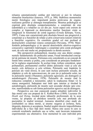 reluarea automatismului cardiac pot interveni şi aici în reluarea
ritmurilor bioelectrice (Ionescu, 1975, p. 308). Stabilirea momentului
morŃii fiziologice este importantă pentru prelevarea de organe,
realizarea grefelor şi chirurgia transplantelor. Moartea psihologică se
exprimă prin disoluŃia comportamentului, a conştiinŃei de sine
(identităŃii) şi a relaŃiilor cu cei din jur. Acest aspect este extrem de
complex şi împreună cu deteriorarea marilor funcŃiuni vitale se
integrează în fenomenul de comă (agonie) (Ursula Şchiopu, Verza,
1997). Coma este caracterizată prin disoluŃia bruscă sau progresivă a
conştiinŃei şi a funcŃiilor de relaŃie şi prin conservarea (uneori relativă)
a funcŃiilor vegetative. Ea constituie gradul cel mai profund al
destructurării conştiinŃei (starea comatoasă) (Neveanu, 1978). Manifestările psihopatologice şi în special deteriorările afectivo-cognitive
consecutive suprimării îndelungate a conştiinŃei prin comă prelungită
sunt, de cele mai multe ori, proporŃionale cu durata acesteia.
Din perspectivă psihanalitică, moartea este una dintre componentele fundamentale ale psihicului uman, Freud introducând conceptul de pulsiune de moarte. Pulsiunea este considerată ca un concept de
limită între somatic şi psihic, este considerată un principiu fundamental în reglarea organismului. În acelaşi timp, trebuie considerat, spun
psihanaliştii, permanentul conflict dintre pulsiunile vieŃii şi cele ale
morŃii, cele defensive şi cele refulate. Pulsiunile sunt împărŃite în
pulsiuni ale vieŃii (Eros), în care sunt incluse pulsiunile sexuale, de
stăpânire şi cele de autoconservare, de care Ńin şi pulsiunile eului, iar
în pulsiunile morŃii (Thanatos), pulsiunile agresiunii, ale distrugerii şi
autodistrugerii (Neveanu, 1978). Pulsiunile de moarte tind la
reducerea completă a tensiunilor, adică la readucerea fiinŃei vii la
starea anorganică. Îndreptate mai întâi spre interior şi tinzând la
autodistrugere, pulsiunile de moarte sunt secundar dirijate spre exterior, manifestându-se sub forma pulsiunilor agresive sau de distrugere.
Perspectiva cea mai cunoscută asupra atitudinii indivizilor în
faŃa morŃii este cea propusă de E. Kubler-Ross (1969). Lucrarea On
Death and Dying, trecând peste tabuurile profesionale de la acea
vreme, îşi propune să abordeze temerile cele mai profunde ale
pacienŃilor în stadiul terminal. Autoarea identifică cinci stadii ale
confruntării cu ideea morŃii, şi anume: negarea şi izolarea, furia,
târguiala, depresia şi acceptarea. Stadiul negării descrie imposibilitatea
individului de a face faŃă ideii morŃii. Starea este aceea în care se
contestă rezultatele medicale sau se refac, sunt încercate tratamente
experimentale sau alternative. Este momentul în care individul prin
239

 