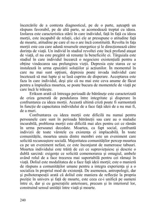încercările de a contesta diagnosticul, pe de o parte, aşteaptă un
răspuns favorabil, pe de altă parte, se acomodează treptat cu ideea.
Izolarea este caracteristica stării în care individul, faŃă în faŃă cu ideea
morŃii, este incapabil de relaŃii, căci ele ar presupune o atitudine faŃă
de moarte, atitudine pe care el nu o are încă constituită. Revolta în faŃa
morŃii este cea care adună resursele energetice şi le direcŃionează către
dorinŃa de viaŃă. Un individ în stadiul revoltei este încă profund ataşat
de viaŃă, el nu este pregătit să renunŃe la beneficiile ei. Târguiala este
stadiul în care individul încearcă o negociere existenŃială pentru a
obŃine vindecarea sau prelungirea vieŃii. Depresia este starea ce se
instalează în urma epuizării soluŃiilor şi acŃiunilor. În momentul în
care nu mai sunt opŃiuni, depresia poate invada individul care
încetează să mai lupte şi se lasă cuprins de disperare. Acceptarea este
faza în care individul, deşi ştie că nu mai este ceva anume de făcut
pentru a împiedica moartea, se poate bucura de momentele de viaŃă pe
care încă le trăieşte.
Erikson arată că întreaga perioadă de bătrâneŃe este caracterizată
de criza generată de pendularea între integritate şi disperare în
confruntarea cu ideea morŃii. Această ultimă criză poate fi surmontată
în funcŃie de capacitatea individului de a face faŃă ideii de a nu mai fi,
de a muri.
Confruntarea cu ideea morŃii este dificilă nu numai pentru
persoanele care sunt în perioada bătrâneŃii sau care au o maladie
incurabilă, problema morŃii este dificilă mai ales pentru cei ce rămân
în urma persoanei decedate. Moartea, ca fapt social, confruntă
indivizii de toate vârstele cu existenŃa ei implacabilă. În toate
comunităŃile, moartea unuia dintre membri este un eveniment care
solicită recunoaştere socială. Majoritatea comunităŃilor percep moartea
ca pe un eveniment nefast, ce este înconjurat de numeroase tabuuri.
Moartea individului este trăită de cei ce supravieŃuiesc şi descrie o
dublă sarcină: exigenŃe ce solicită comemorarea şi omagiul, ambele
având rolul de a face trecerea mai suportabilă pentru cei rămaşi în
viaŃă. Doliul este modalitatea de a face faŃă ideii morŃii; este o manieră
de răspuns a comunităŃilor umane pentru a integra experienŃa şi a o
socializa în propriul mod de existenŃă. De asemenea, antropologii, dar
şi psihoterapeuŃii arată că doliul este maniera de reflecŃie la propria
poziŃie în univers şi faŃă de moarte, este ceea ce-i unifică pe oameni
între ei, dar şi cu generaŃiile anterioare, precum şi în interiorul lor,
construind sensul unităŃii între viaŃă şi moarte.
240

 