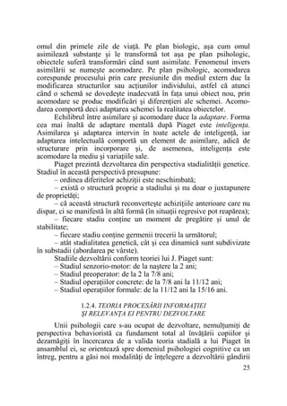 omul din primele zile de viaŃă. Pe plan biologic, aşa cum omul
asimilează substanŃe şi le transformă tot aşa pe plan psihologic,
obiectele suferă transformări când sunt asimilate. Fenomenul invers
asimilării se numeşte acomodare. Pe plan psihologic, acomodarea
corespunde procesului prin care presiunile din mediul extern duc la
modificarea structurilor sau acŃiunilor individului, astfel că atunci
când o schemă se dovedeşte inadecvată în faŃa unui obiect nou, prin
acomodare se produc modificări şi diferenŃieri ale schemei. Acomodarea comportă deci adaptarea schemei la realitatea obiectelor.
Echilibrul între asimilare şi acomodare duce la adaptare. Forma
cea mai înaltă de adaptare mentală după Piaget este inteligenŃa.
Asimilarea şi adaptarea intervin în toate actele de inteligenŃă, iar
adaptarea intelectuală comportă un element de asimilare, adică de
structurare prin incorporare şi, de asemenea, inteligenŃa este
acomodare la mediu şi variaŃiile sale.
Piaget prezintă dezvoltarea din perspectiva stadialităŃii genetice.
Stadiul în această perspectivă presupune:
– ordinea diferitelor achiziŃii este neschimbată;
– există o structură proprie a stadiului şi nu doar o juxtapunere
de proprietăŃi;
– că această structură reconverteşte achiziŃiile anterioare care nu
dispar, ci se manifestă în altă formă (în situaŃii regresive pot reapărea);
– fiecare stadiu conŃine un moment de pregătire şi unul de
stabilitate;
– fiecare stadiu conŃine germenii trecerii la următorul;
– atât stadialitatea genetică, cât şi cea dinamică sunt subdivizate
în substadii (abordarea pe vârste).
Stadiile dezvoltării conform teoriei lui J. Piaget sunt:
– Stadiul senzorio-motor: de la naştere la 2 ani;
– Stadiul preoperator: de la 2 la 7/8 ani;
– Stadiul operaŃiilor concrete: de la 7/8 ani la 11/12 ani;
– Stadiul operaŃiilor formale: de la 11/12 ani la 15/16 ani.
1.2.4. TEORIA PROCESĂRII INFORMAłIEI
ŞI RELEVANłA EI PENTRU DEZVOLTARE

Unii psihologii care s-au ocupat de dezvoltare, nemulŃumiŃi de
perspectiva behavioristă ca fundament total al învăŃării copiilor şi
dezamăgiŃi în încercarea de a valida teoria stadială a lui Piaget în
ansamblul ei, se orientează spre domeniul psihologiei cognitive ca un
întreg, pentru a găsi noi modalităŃi de înŃelegere a dezvoltării gândirii
25

 