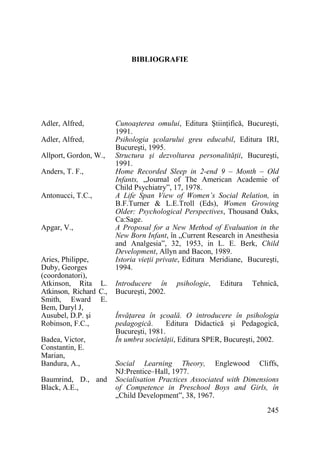 BIBLIOGRAFIE

Adler, Alfred,
Adler, Alfred,
Allport, Gordon, W.,
Anders, T. F.,
Antonucci, T.C.,

Apgar, V.,

Aries, Philippe,
Duby, Georges
(coordonatori),
Atkinson, Rita L.
Atkinson, Richard C.,
Smith, Eward E.
Bem, Daryl J,
Ausubel, D.P. şi
Robinson, F.C.,
Badea, Victor,
Constantin, E.
Marian,
Bandura, A.,
Baumrind, D., and
Black, A.E.,

Cunoaşterea omului, Editura ŞtiinŃifică, Bucureşti,
1991.
Psihologia şcolarului greu educabil, Editura IRI,
Bucureşti, 1995.
Structura şi dezvoltarea personalităŃii, Bucureşti,
1991.
Home Recorded Sleep in 2-end 9 – Month – Old
Infants, „Journal of The American Academie of
Child Psychiatry”, 17, 1978.
A Life Span View of Women’s Social Relation, in
B.F.Turner & L.E.Troll (Eds), Women Growing
Older: Psychological Perspectives, Thousand Oaks,
Ca:Sage.
A Proposal for a New Method of Evaluation in the
New Born Infant, în „Current Research in Anesthesia
and Analgesia”, 32, 1953, in L. E. Berk, Child
Development, Allyn and Bacon, 1989.
Istoria vieŃii private, Editura Meridiane, Bucureşti,
1994.
Introducere în
Bucureşti, 2002.

psihologie,

Editura

Tehnică,

ÎnvăŃarea în şcoală. O introducere în psihologia
pedagogică.
Editura Didactică şi Pedagogică,
Bucureşti, 1981.
În umbra societăŃii, Editura SPER, Bucureşti, 2002.
Social Learning Theory, Englewood Cliffs,
NJ:Prentice–Hall, 1977.
Socialisation Practices Associated with Dimensions
of Competence in Preschool Boys and Girls, în
„Child Development”, 38, 1967.
245

 
