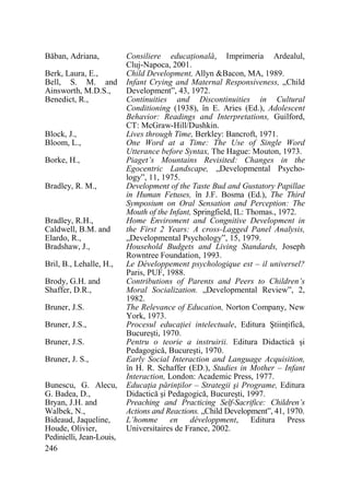 Băban, Adriana,
Berk, Laura, E.,
Bell, S. M. and
Ainsworth, M.D.S.,
Benedict, R.,

Block, J.,
Bloom, L.,
Borke, H.,
Bradley, R. M.,

Bradley, R.H.,
Caldwell, B.M. and
Elardo, R.,
Bradshaw, J.,
Bril, B., Lehalle, H.,
Brody, G.H. and
Shaffer, D.R.,
Bruner, J.S.
Bruner, J.S.,
Bruner, J.S.
Bruner, J. S.,
Bunescu, G. Alecu,
G. Badea, D.,
Bryan, J.H. and
Walbek, N.,
Bideaud, Jaqueline,
Houde, Olivier,
Pedinielli, Jean-Louis,
246

Consiliere educaŃională, Imprimeria Ardealul,
Cluj-Napoca, 2001.
Child Development, Allyn &Bacon, MA, 1989.
Infant Crying and Maternal Responsiveness, „Child
Development”, 43, 1972.
Continuities and Discontinuities in Cultural
Conditioning (1938), în E. Aries (Ed.), Adolescent
Behavior: Readings and Interpretations, Guilford,
CT: McGraw-Hill/Dushkin.
Lives through Time, Berkley: Bancroft, 1971.
One Word at a Time: The Use of Single Word
Utterance before Syntax, The Hague: Mouton, 1973.
Piaget’s Mountains Revisited: Changes in the
Egocentric Landscape, „Developmental Psychology”, 11, 1975.
Development of the Taste Bud and Gustatory Papillae
in Human Fetuses, în J.F. Bosma (Ed.), The Third
Symposium on Oral Sensation and Perception: The
Mouth of the Infant, Springfield, IL: Thomas., 1972.
Home Enviroment and Congnitive Development in
the First 2 Years: A cross-Lagged Panel Analysis,
„Developmental Psychology”, 15, 1979.
Household Budgets and Living Standards, Joseph
Rowntree Foundation, 1993.
Le Développement psychologique est – il universel?
Paris, PUF, 1988.
Contributions of Parents and Peers to Children’s
Moral Socialization. „Developmental Review”, 2,
1982.
The Relevance of Education, Norton Company, New
York, 1973.
Procesul educaŃiei intelectuale, Editura ŞtiinŃifică,
Bucureşti, 1970.
Pentru o teorie a instruirii. Editura Didactică şi
Pedagogică, Bucureşti, 1970.
Early Social Interaction and Language Acquisition,
în H. R. Schaffer (ED.), Stadies in Mother – Infant
Interaction, London: Academic Press, 1977.
EducaŃia părinŃilor – Strategii şi Programe, Editura
Didactică şi Pedagogică, Bucureşti, 1997.
Preaching and Practicing Self-Sacrifice: Children’s
Actions and Reactions. „Child Development”, 41, 1970.
L’homme en développment, Editura Press
Universitaires de France, 2002.

 