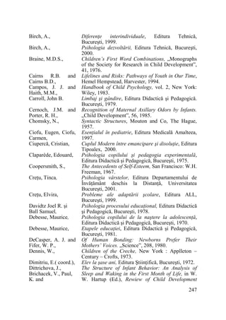 Birch, A.,
Birch, A.,
Braine, M.D.S.,
Cairns R.B. and
Cairns B.D.,
Campos, J. J. and
Haith, M.M.,
Carroll, John B.
Cernoch, J.M. and
Porter, R. H.,
Chomsky, N.,
Ciofu, Eugen, Ciofu,
Carmen,
Ciupercă, Cristian,
Claparède, Edouard,
Coopersmith, S.,
CreŃu, Tinca,
CreŃu, Elvira,
Davidtz Joel R. şi
Ball Samuel,
Debesse, Maurice,
Debesse, Maurice,
DeCasper, A. J. and
Fifer, W. P.,
Dennis, W.,
Dimitriu, E.( coord.),
Dittrichova, J.,
Brichacek, V., Paul,
K. and

DiferenŃe
interindividuale,
Editura
Tehnică,
Bucureşti, 1999.
Psihologia dezvoltării, Editura Tehnică, Bucureşti,
2000.
Children’s First Word Combinations, „Monographs
of the Society for Research in Child Development”,
41, 1976.
Lifelines and Risks: Pathways of Youth in Our Time,
Hemel Hempstead, Harvester, 1994.
Handbook of Child Psychology, vol. 2, New York:
Wiley, 1983.
Limbaj şi gândire, Editura Didactică şi Pedagogică.
Bucureşti, 1979.
Recognition of Maternal Axillary Odors by Infants.
„Child Development”, 56, 1985.
Syntactic Structures, Mouton and Co, The Hague,
1957.
EsenŃialul în pediatrie, Editura Medicală Amalteea,
1997.
Cuplul Modern între emancipare şi disoluŃie, Editura
Tipoalex, 2000.
Psihologia copilului şi pedagogia experimentală,
Editura Didactică şi Pedagogică, Bucureşti, 1975.
The Antecedents of Self-Esteem, San Francisco: W.H.
Freeman, 1967.
Psihologia vârstelor, Editura Departamentului de
ÎnvăŃământ deschis la DistanŃă, Universitatea
Bucureşti, 2001.
Probleme ale adaptării şcolare, Editura ALL,
Bucureşti, 1999.
Psihologia procesului educaŃional, Editura Didactică
şi Pedagogică, Bucureşti, 1978.
Psihologia copilului de la naştere la adolescenŃă,
Editura Didactică şi Pedagogică, Bucureşti, 1970.
Etapele educaŃiei, Editura Didactică şi Pedagogică,
Bucureşti, 1981.
Of Human Bonding: Newborns Prefer Their
Mothers’ Voices. „Science”, 208, 1980.
Children of the Creche, New York : Applleton –
Century – Crofts, 1973.
Elev la şase ani, Editura ŞtiinŃifică, Bucureşti, 1972.
The Structure of Infant Behavior: An Analysis of
Sleep and Waking in the First Month of Life, in W.
W. Hartup (Ed.), Rewiew of Child Development
247

 