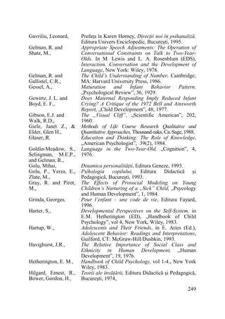 Gavriliu, Leonard,
Gelman, R. and
Shatz, M.,

Gelman, R. and
Gallistel, C.R.,
Gessel, A.,
Gewirtz, J. L. and
Boyd, E. F.,
Gibson, E.J. and
Walk, R.D.,
Giele, Janet Z., &
Elder, Glen H.,
Glaser, R.
Goldin-Meadow, S.,
Selingman, M.E.P.,
and Gelman, R.,
Golu, Mihai,
Golu, P., Verza, E.,
Zlate, M.,
Gray, R. and Pirot,
M.,
Grinda, Georges,
Harter, S.,
Hartup, W.,
Havighurst, J.R.,
Hetherington, E. M.,
Hilgard, Ernest, R.,
Bower, Gordon, H.,

PrefaŃa la Karen Horney, DirecŃii noi în psihanaliză,
Editura Univers Enciclopedic, Bucureşti, 1995.
Appropriate Speech Adjustments: The Operation of
Conversational Constraints on Talk to Two-YearOlds. In M. Lewis and L. A. Rosenblum (EDS),
Interaction, Conversation and the Development of
Language, New York: Wiley, 1978.
The Child’s Understanding of Number, Cambridge,
MA: Harvard University Press, 1986.
Maturation
and
Infant
Behavior
Pattern,
„Psychological Review”, 36, 1929.
Does Maternal Responding Imply Reduced Infant
Crying? A Critique of the 1972 Bell and Ainsworth
Report, „Child Development”, 48, 1977.
The „Visual Cliff”, „Scientific American”, 202,
1960.
Methods of Life Course Research Qualitative and
Quantitative Approaches, Thousand oaks, Ca. Sage, 1988.
Education and Thinking: The Role of Knowledge,
„American Psychologist”, 39(2), 1984.
Language in the Two-Year-Old, „Cognition”, 4,
1976.
Dinamica personalităŃii, Editura Geneze, 1993.
Psihologia copilului, Editura Didactică şi
Pedagogică, Bucureşti, 1993.
The Effects of Prosocial Modeling on Young
Children’s Nurturing of a „Sick” Child, „Psycology
and Human Development”, 1, 1984.
Pour l’enfant – une code de vie, Editura Fayard,
1996.
Developmental Perspectives on the Self-System, in
E.M. Hetherington (ED), „Handbook of Child
Psychology”, vol 4, New York, Wiley, 1983.
Adolescents and Their Friends, in E. Aries (Ed.),
Adolescent Behavior: Readings and Interpretations,
Guilford, CT: McGraw-Hill/Dushkin, 1993.
The Relative Importance of Social Class and
Ethnicity in Human Development, „Human
Development”, 19, 1976.
Handbook of Child Psychology, vol 1-4., New York
Wiley, 1983.
Teorii ale învăŃării, Editura Didactică şi Pedagogică,
Bucureşti, 1974,
249

 