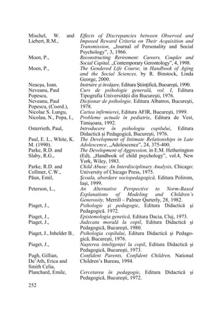 Mischel, W.
Liebert, R.M.,

and

Moen, P.,
Moen, P.,
Neacşu, Ioan,
Neveanu, Paul
Popescu,
Neveanu, Paul
Popescu, (Coord.),
Nicolae S. Lungu,
Nicolau, N., Popa, I.,
Osterrieth, Paul,
Paul, E. L., White, K.
M. (1990).
Parke, R.D. and
Slaby, R.G.,
Parke, R.D. and
Collmer, C.W.,
Păun, Emil,
Peterson, L.,
Piaget, J.,
Piaget, J.,
Piaget, J.,
Piaget, J., Inhelder B.,
Piaget, J.,
Pugh, Gillian,
De’Ath, Erica and
Smith Celia,
Planchard, Emile,
252

Effects of Discrepancies between Observed and
Imposed Reward Criteria on Their Acquisition and
Transmission, „Journal of Personality and Social
Psychology”, 3, 1966.
Reconstructing Rerirement: Careers, Couples and
Social Capital, „Contemporary Gerontology”, 4, 1998.
The Gendered Life Course, in Handbook of Aging
and the Social Sciences, by R. Binstock, Linda
George, 2000.
Instruire şi învăŃare, Editura ŞtiinŃifică, Bucureşti, 1990.
Curs de psihologie generală, vol. I, Editura
Tipografia UniversităŃii din Bucureşti, 1976.
DicŃionar de psihologie, Editura Albatros, Bucureşti,
1978.
Cartea infirmierei, Editura AFIR, Bucureşti, 1999.
Probleme actuale în pediatrie, Editura de Vest,
Timişoara, 1992.
Introducere în psihologia copilului, Editura
Didactică şi Pedagogică, Bucureşti, 1976.
The Development of Intimate Relationships in Late
Adolescence, „Adolescence”, 24, 375-400.
The Development of Aggression, in E.M. Hetherington
(Ed), „Handbook of child psychology”, vol.4, New
York, Wiley, 1983.
Child Abuse: An Interdisciplinary Analysis, Chicago:
University of Chicago Press, 1975.
Şcoala, abordare sociopedagogică, Editura Polirom,
Iaşi, 1999.
An Alternative Perspective to Norm-Based
Explanations of Modeling and Children’s
Generosity, Merrill – Palmer Qarterly, 28, 1982.
Psihologie şi pedagogie, Editura Didactică şi
Pedagogică. 1972.
Epistemologia genetică, Editura Dacia, Cluj, 1973.
Judecata morală la copil, Editura Didactică şi
Pedagogică, Bucureşti, 1980.
Psihologia copilului, Editura Didactică şi Pedagogică, Bucureşti, 1976.
Naşterea inteligenŃei la copil, Editura Didactică şi
Pedagogică, Bucureşti, 1973.
Confident Parents, Confident Children, National
Children’s Bureau, 1994.
Cercetarea în pedagogie, Editura Didactică şi
Pedagogică, Bucureşti, 1972.

 