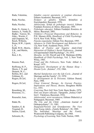 Radu, Valentina,
Radu, Nicolae,
Radu, Nicolae,
Radu, N., Goran, L.,
Ionescu, A., Vasile, D.,
Radke - Yarrow, M.,
Zahn - Waxler, C.
and Chapman, M.,
Reich, Wilhelm,
Reese, H.W., Lipsitt,
L. P.,
Redd, W.H., Morris,
E.K., and Martin,
J.A.,
Rest, J. R.,
Roazen, Paul,
Roffwarg, H. P.,
Muzio, J. N. and
Dement, W. C.,
Rollins, B.C. and
Feldman, H.,
Rogers, R.Carl,
Rogers, R.Carl,
Rosenberg, M.,
Rousseau, J.J.,
Rousselet, Jean,
Rutter, M.,
Sanders, G. &
Trygstad, D.,
Saxton, Llyod,
Schwartz, B.,

Gândire concret operatorie şi conŃinut obiectual,
Editura Academiei, Bucureşti, 1973.
ÎnvăŃare şi gândire, Editura ŞtiinŃifică şi
Enciclopedică, Bucureşti, 1976.
AdolescenŃa, SchiŃă de psihologie istorică, Editura
FundaŃiei România de Mâine, Bucureşti, 1995.
Psihologia educaŃiei, Editura FundaŃiei România de
Mâine, Bucureşti, 2001.
Children’s Prosocial Dispositions and Behavior, in
P.H. Mussen (ED), Handbook of Child Psychology:
Vol 4, New York: Wiley, 1983.
FuncŃia orgasmului, Editura Trei, Bucureşti, 1995.
Advances in Child Development and Behavior (vol.
13), New York: Academic Press, 1979.
Effects of Positive and Negative Adult-Child
Interaction of Children’s Social Preferences, „Journal
of Experimental Child Psychology”, 19, 1975.
Morality, in J.H. Flavell and E.M. Markman (EDS),
Handbook of Child Psychology, Vol. 3, New York:
Wiley, 1983.
Freud and His Followers, New York: Alfred A.
Knopf, 1975.
Ontogenetic Development of the Human Sleep –
Dream Cycle. „Science”, 152, 1966.
Marital Satisfaction over the Life Cycle, „Journal of
Marriage and the Family”, 32, 1970.
Le dévelopement de la Personne, Edition Dunod,
Paris, 1998.
Client Centered Therapy: Its Current Practice,
Implications and Theory, Boston, Houghton Miffin
Co., 1951.
Conciving Their Self, New York: Basic Books, 1979.
Emil sau despre educaŃie, Tipografia „Jockey Club”
Ion C. Văcărescu, Bucureşti, 1916.
Adolescentul, acest necunoscut, Editura Didactică şi
Pedagogică, Bucureşti, 1969.
The City and the Child, „American Journal of
Orthopsychiatry”, 51, 1981.
Stepgrand-Parents and Grandparents: The View
from Young Adults, „Family Relations”, 38, 1989.
The Individual, Marriage and the Family,
Wodsworth Publishing Company, Inc.1968.
Psychology of Learning, New York: Norton, 1989.
253

 