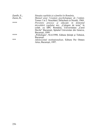 Zamfir, E.,
Zazzo, R.,
****

****
***

256

SituaŃia copilului şi a familiei în România,
Manuel pour l’examen psychologique de l’enfant,
Tomes 1 et 2. Neuchâtel, Delachaux et Niestlé, 1969.
Prevenire precoce şi educaŃie în domeniul
dezvoltării copilului mic, „Culegere de texte” în
colab. cu DPC România, Universitatea „Carol
Davila” Bucureşti, Spitalul Universitar din Geneva,
Bucureşti, 1999.
„Psihologia”, Nr.6/1998, Editura ŞtiinŃă şi Tehnică,
Bucureşti.
Adolescentul instituŃionalizat, Editura Per Omnes
Artes, Bucureşti, 1997.

 