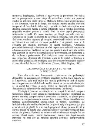 memoria, înŃelegerea, limbajul şi rezolvarea de probleme. Nu există
nici o presupunere a unor etape de dezvoltare, pentru că procesul
studiat se aplică la toate vârstele. Metodele folosite sunt experimentale
şi de laborator, cum ar fi timpul de răspuns pentru analiza cursului
temporal, al fluxului de informaŃii, raportări verbale ale copiilor care
descriu strategiile pentru a reŃine informaŃii sau a rezolva probleme,
mişcările ochilor pentru a stabili felul în care copiii procesează
informaŃia vizuală. Cu toate acestea, pe lângă sarcinile care cer
subiecŃilor să înveŃe fragmente de informaŃii concrete, cum ar fi silabe
fără sens, cuvinte separate şi imagini, cercetătorii aplică sarcini care
accentuează un material cu sens posibil a fi organizat, cum ar fi
secvenŃe de imagini, propoziŃii şi scurte naraŃiuni. Abordarea
procesării informaŃii a început să aibă importante aplicaŃii practice în
educarea copiilor. ÎnvăŃarea devine mai posibilă dacă sarcinile solicitate copiilor se înscriu în capacitatea lor perceptuală, de memorare şi
de rezolvare a problemelor. Există deja un curent de studiere a celor
mai important domenii ale învăŃării, cum ar fi cititul, aritmetica şi
rezolvarea ştiinŃifică de probleme care descriu performanŃele copiilor
şi care identifică factorii de dificultate (Glaser, 1984, Siegler, 1983).
1.2.5. ABORDĂRILE ETOLOGICE CU PRIVIRE
LA DEZVOLTARE

Una din cele mai înverşunate controverse ale psihologiei
dezvoltării se centrează pe problema ereditate-mediu. Deşi departe de
a fi rezolvată, cele mai multe din teoriile psihologice tind să accentueze importanŃa variabilelor de mediu. Acest lucru este adevărat chiar
şi în cazul lui Freud, a cărui teorie se bazează pe presupuneri
fundamentale referitoare la tendinŃele moştenite (instincte).
Etologiştii (oameni de ştiinŃă care se ocupă de studiul comportamentului uman şi non-uman în circumstanŃe naturale) sugerează că
pentru anumite comportamente, constante la animale, se găsesc paralelisme cu comportamentele umane. Mai recent, câteva cercetări chiar
tratează comportamentul animal-uman în paralel. Fenomenul de
întipărire descrie tendinŃa bobocilor de gâscă ieşiŃi din găoace (ca şi a
celor de raŃă şi găină) de a se lua după primul obiect pe care îl văd şi
care se mişcă pe durata unei „perioade critice” care apare imediat după
ce ies din găoace. Perioada se numeşte critică deoarece reacŃia faŃă de
acelaşi obiect mobil (numit declanşator) înainte sau după această
perioadă nu mai are ca rezultat apariŃia aceluiaşi comportament
suprimat.
27

 