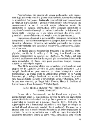 Personalitatea, din punctul de vedere psihanalitic, este organizată după un model dinamic şi stratificat ierarhic, format din instanŃe
cu specializări funcŃionale. InstanŃele personalităŃii sunt: inconştientul
ca rezervor al pulsiunilor şi energiilor instinctuale, subconştientul sau
preconştientul ca loc al cenzurii asupra pulsiunilor venite din
inconştient şi instanŃă intermediară între conştient-inconştient şi
conştientul ca ultimă instanŃă ce realizează schimbul de informaŃii cu
lumea reală – externă, cât şi cu lumea interioară din sfera inconştientului şi este definit de EU (EGO) şi SUPRAEU (SUPEREGO).
Organizarea dinamică a personalităŃii presupune mecanisme de
funcŃionare şi relaŃii între instanŃele ce o compun, relaŃii ce se referă la
dinamica pulsiunilor, dinamica exteriorizării pulsiunilor în conştient.
Aceste mecanisme sunt: catarsisul, sublimarea, simbolizarea, refularea şi cenzura.
Din teoria clasică psihanalitică freudiană s-au desprins, îmbogăŃind-o, teoriile lui A. Adler şi C. G. Jung, Ana Freud, cea care
descrie mecanismele de apărare ale EGO-ului, W. Stekel, cel care
dezvoltă problematica stărilor de angoasă şi a traumatismului sexual în
viaŃa individului, O. Rank, care pune problema traumei primare,
suferite de individ prin naştere.
Abordările neopsihanalitice sau orientările postfereudiene sunt
grupate de dr. Leonard Gavriliu în „două mişcări principale (…) o
dreaptă freudiană ce pune accentul pe latura biologică a teoriei
psihanalitice”, ce merge până la „abisalismul extrem” al lui Cesare
Bonacosa, şi „o stângă freudiană care scoate în evidenŃă în primul
rând baza culturală (socială) a personalităŃii umane” (Gavriliu, 1995),
în care sunt cuprinşi, pe lângă Erich Fromm, Harry S. Sullivan şi
Karen Horney, Clara Tompson, Wilhelm Reich.
1.2.6.1. TEORIA DEZVOLTĂRII PSIHOSEXUALE
– SIGMUND FREUD

Printre ideile fundamentale ale lui Freud este noŃiunea de
comportament uman şi, în consecinŃă, direcŃia pe care o ia dezvoltarea
personalităŃii derivă din două tendinŃe foarte puternice: pornirea de a
supravieŃui şi pornirea de a procrea (Roazen, 1975). Instinctul de
supravieŃuire are o importanŃă secundară şi este legat de relaŃia cu
mediul (Freud denumeşte mediul drept realitate). Pornirea de a
procrea este însă în mod constant descurajată şi chiar împiedicată de
realitate; de aceea sexualitatea are o atât de mare importanŃă în
descrierea dezvoltării umane de către Freud. Sexualitatea este folosită
29

 