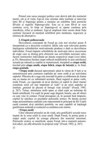 Primul este sursa energiei psihice care derivă atât din instinctul
morŃii, cât şi al vieŃii, Ego-ul este orientat către realitate şi intervine
între ID şi Superego pentru a menŃine un echilibru între pornirile
ID-ului şi regulile Superego-ului. Este ca şi cum ID-ul ar cere
continuu ceva, în timp ce Superego-ul se opune continuu prin
interdicŃie, refuz şi amânare. Ego-ul amplasat între aceste două forŃe
contrare încearcă să menŃină echilibrul prin moderare, negociere şi
oferirea de alternative.
2. Etapele psihosexuale
Dezvoltarea concepută de Freud pe cele trei niveluri poate fi
interpretată ca o descriere evolutivă. Ideile sale sunt relevante pentru
înŃelegerea schimbărilor motivaŃionale produse o dată cu dezvoltarea
individului. Freud împarte schimbările de motivaŃie într-o succesiune
de etape care se disting prin obiectele sau activităŃile necesare satisfacerii instinctelor individuale pe durata respectivei etape (vezi tabel,
p.35). Denumirea fiecărei etape reflectă modificările în aria satisfacŃiei
sexuale pe măsură ce copilul se maturizează, începând cu etapa orală,
trecând prin etapa anală, etapa falică, etapa de latenŃă şi, în final,
etapa genitală.
• Etapa orală durează aproximativ până la vârsta de 8 luni şi se
caracterizează prin centrarea copilului pe zona orală şi pe activitatea
suptului. Plăcerea de a suge este asociată în parte cu eliberarea de foame
sau cu mama ori cu substitutul acesteia. Dacă sugarul ar putea vorbi,
crede Freud, „cu siguranŃă că ne-ar declara că suptul la sânul mamei
constituie actul cel mai important al vieŃii” şi pe actul suptului se
instituie „punctul de plecare al întregii vieŃi sexuale” (Freud, 1992,
p. 267). Totuşi, stimularea orală apare şi când copii au trebuinŃa de
hrană satisfăcută. Un copil îşi poate suge degetul, buzele, sau alt obiect
cu care vine în contact. Freud presupune că, în această fază timpurie,
copilul îşi satisface cu precădere pulsiunile erotice. Pe durata acestei
etape personalitatea copilului este reprezentată în principal de ID. Copiii
caută constant să-şi satisfacă pornirile, nu sunt capabili să înŃeleagă
gratificarea amânată şi contactul cu realitatea este minim.
• Etapa anală
Către sfârşitul primului an de viaŃă, aria gratificării sexuale trece
treptat de la zona orală la zona anală. După Freud, în prima parte a
etapei anale copilul îşi extrage plăcerea din tranzitul intestinal.
Pulsiunile erotice se manifestă, spune Freud, într-o manieră autoerotică adică „îşi află obiectele în propriul corp” (Freud, 1992, p. 267).
32

 
