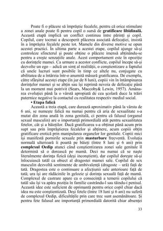 Poate fi o plăcere să împrăştie fecalele, pentru că orice stimulare
a zonei anale poate fi pentru copil o sursă de gratificare libidinală.
Această etapă implică un conflict continuu între părinŃi şi copil.
Copilul, care tocmai a descoperit plăcerea asociată defecaŃiei, insistă
în a împrăştia fecalele peste tot. Mamele din diverse motive se opun
acestei practici. În ultima parte a acestei etape, copilul ajunge să-şi
controleze sfincterul şi poate obŃine o plăcere imensă abŃinându-se
pentru a creşte senzaŃiile anale. Acest comportament este în opoziŃie
cu dorinŃele mamei. Ca urmare a acestor conflicte, copilul începe să-şi
dezvolte un ego – adică un simŃ al realităŃii, o conştientizare a faptului
că unele lucruri sunt posibile în timp ce altele nu, conjugate cu
abilitatea de a întârzia într-o anumită măsură gratificarea. De exemplu,
către sfârşitul acestei etape (în jur de 8 luni), copiii vin în întâmpinarea
dorinŃelor mamei şi se abŃin sau îşi reprimă nevoia de defecaŃie până
la un moment mai potrivit (Sears, Maccoby& Lewin, 1957). Amânarea evoluŃiei până la o vârstă apropiată de cea şcolară duce la trăiri
puternice negative la contactul cu realitatea respectiv mediul social.
• Etapa falică
Această a treia etapă, care durează aproximativ până la vârsta de
6 ani, se numeşte falică nu numai pentru că aria de sexualitate s-a
mutat din zona anală în zona genitală, ci pentru că falusul (organul
sexual masculin) are o importanŃă primordială atât pentru sexualitatea
fetelor, cât şi a băieŃilor. Dacă gratificarea s-a obŃinut până acum prin
supt sau prin împrăştierea fecalelor şi abŃinere, acum copiii obŃin
gratificare erotică prin manipularea organelor lor genitale. Copiii mici
îşi manifestă pornirile sexuale prin masturbare frecventă. EvoluŃia
normală ulterioară îi poartă pe băieŃi (între 8 luni şi 6 ani) prin
complexul Oedip atunci când conştientizarea zonei sale genitale îl
determină să o dorească pe mamă. Deci nu numai că se naşte
literalmente dorinŃa fizică (deşi inconştient), dar copilul doreşte să-şi
înlocuiască tatăl ca obiect al dragostei mamei sale. Copilul de sex
masculin dezvoltă sentimente de ambivalenŃă (dragoste – ură) faŃă de
tată. Dragostea este o continuare a afecŃiunii sale anterioare faŃă de
tată; ura îşi are rădăcinile în gelozie şi dorinŃa sexuală faŃă de mamă.
Complexul de castrare apare ca o consecinŃă a temerii copilului că
tatăl său îşi va apăra poziŃia în familie castrându-l sau tăindu-i penisul.
Această idee este suficient de oprimantă pentru orice copil chiar dacă
idea nu este conştientizată. Deşi fetele (între 18 luni şi 6 ani) nu suferă
de complexul Oedip, dificultăŃile prin care trec sunt asemănătoare. Şi
pentru fete falusul are importanŃă primordială datorită chiar absenŃei
33

 