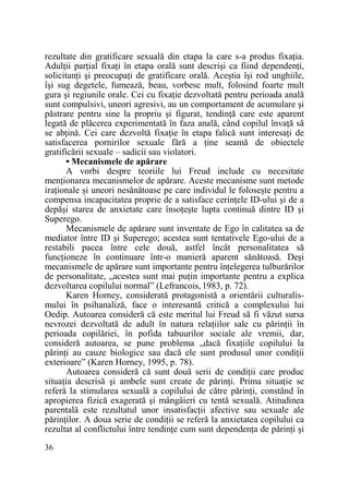 rezultate din gratificare sexuală din etapa la care s-a produs fixaŃia.
AdulŃii parŃial fixaŃi în etapa orală sunt descrişi ca fiind dependenŃi,
solicitanŃi şi preocupaŃi de gratificare orală. Aceştia îşi rod unghiile,
îşi sug degetele, fumează, beau, vorbesc mult, folosind foarte mult
gura şi regiunile orale. Cei cu fixaŃie dezvoltată pentru perioada anală
sunt compulsivi, uneori agresivi, au un comportament de acumulare şi
păstrare pentru sine la propriu şi figurat, tendinŃă care este aparent
legată de plăcerea experimentată în faza anală, când copilul învaŃă să
se abŃină. Cei care dezvoltă fixaŃie în etapa falică sunt interesaŃi de
satisfacerea pornirilor sexuale fără a Ńine seamă de obiectele
gratificării sexuale – sadicii sau violatori.
• Mecanismele de apărare
A vorbi despre teoriile lui Freud include cu necesitate
menŃionarea mecanismelor de apărare. Aceste mecanisme sunt metode
iraŃionale şi uneori nesănătoase pe care individul le foloseşte pentru a
compensa incapacitatea proprie de a satisface cerinŃele ID-ului şi de a
depăşi starea de anxietate care însoŃeşte lupta continuă dintre ID şi
Superego.
Mecanismele de apărare sunt inventate de Ego în calitatea sa de
mediator între ID şi Superego; acestea sunt tentativele Ego-ului de a
restabili pacea între cele două, astfel încât personalitatea să
funcŃioneze în continuare într-o manieră aparent sănătoasă. Deşi
mecanismele de apărare sunt importante pentru înŃelegerea tulburărilor
de personalitate, „acestea sunt mai puŃin importante pentru a explica
dezvoltarea copilului normal” (Lefrancois, 1983, p. 72).
Karen Horney, considerată protagonistă a orientării culturalismului în psihanaliză, face o interesantă critică a complexului lui
Oedip. Autoarea consideră că este meritul lui Freud să fi văzut sursa
nevrozei dezvoltată de adult în natura relaŃiilor sale cu părinŃii în
perioada copilăriei, în pofida tabuurilor sociale ale vremii, dar,
consideră autoarea, se pune problema „dacă fixaŃiile copilului la
părinŃi au cauze biologice sau dacă ele sunt produsul unor condiŃii
exterioare” (Karen Horney, 1995, p. 78).
Autoarea consideră că sunt două serii de condiŃii care produc
situaŃia descrisă şi ambele sunt create de părinŃi. Prima situaŃie se
referă la stimularea sexuală a copilului de către părinŃi, constând în
apropierea fizică exagerată şi mângâieri cu tentă sexuală. Atitudinea
parentală este rezultatul unor insatisfacŃii afective sau sexuale ale
părinŃilor. A doua serie de condiŃii se referă la anxietatea copilului ca
rezultat al conflictului între tendinŃe cum sunt dependenŃa de părinŃi şi
36

 