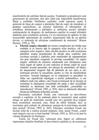 manifestările de ostilitate faŃă de aceştia. TendinŃele contradictorii sunt
generatoare de anxietate, mai ales când este imposibilă manifestarea
făŃişă a ostilităŃii. Ostilitatea copilului, crede autoarea, poate fi
generată de lipsa de respect a părintelui faŃă de copil, de interdicŃii şi
pedepse nejustificate, un caracter îndoielnic al afirmaŃiilor, de
atitudinea dominatoare a părinŃilor şi atribuirea acestei atitudini
sentimentului de dragoste, de maltratarea copiilor în scopul afirmării
adultului prin rezultatele acestora. Ca un mecanism de apărare în faŃa
insecurităŃii determinate de conflict, ataşamentul faŃă de un părinte
devine „o trebuinŃă de afecŃiune condiŃionată de anxietate” (Karen
Horney, 1995, p. 78).
Efectele asupra educaŃiei ale teoriei complexului lui Oedip sunt
multiple şi se înscriu atât în categoria celor pozitive, cât şi în
categoria celor negative. Între efectele pozitive se află avertizarea
părinŃilor asupra prejudiciului de durată adus copilului prin
excitarea sexuală a copilului, prin manifestări de supraprotecŃie
sau prin interdicŃii exagerate în privinŃa sexualităŃii. Un aspect
negativ subliniat de autoarea menŃionată este întreŃinerea unei
iluzii legate de faptul că este suficient să fereşti copiii de şocul
relaŃiilor sexuale parentale, să-i păzeşti de masturbare, de bătaie,
de ataşamentul exagerat faŃă de părintele de sex opus şi să-i
instruieşti privitor la sexualitate, pentru a-i feri de manifestările
nevrotice. Această înŃelegere nu se originează cu precădere în
slaba sau superficiala înŃelegere a teoriei psihanalitice, ci are
rădăcini mult mai adânci, căci Freud avertizează de la început că
rezistenŃa la înŃelegerea sexualităŃii (în speŃă a ideii sexualităŃii
infantile) se datorează mai întâi confundării „sexualităŃii cu
reproducerea” (Freud, 1992, p. 265). Apoi se datorează educaŃiei
bazate pe înfrânarea trebuinŃei sexuale.
Societatea, consideră Freud, este interesată ca dezvoltarea
sexuală a copilului să fie amânată până la momentul când copilul
atinge un grad de maturitate socială care să-i permită să-şi asigure
baza economică necesară, care, fiind de altfel limitată, face ca
societatea, prin cultură, să „deturneze energia de la activitatea sexuală
spre muncă” (Freud, 1992, p. 265). EducaŃia, considera Freud, are
tocmai rolul de a realiza această amânare, însă, spune Freud, „copiii
sunt singurii care nu se lasă înşelaŃi” (Freud, 1992, p. 265) şi îşi pun în
valoare drepturile lor biologice.
Teoria lui Freud este valoroasă prin faptul că subliniază
importanŃa relaŃiilor familiale în dezvoltarea copilului şi, de asemenea,
37

 