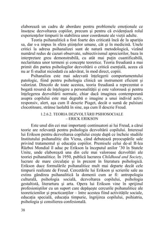 elaborează un cadru de abordare pentru problemele emoŃionale ce
însoŃesc dezvoltarea copiilor, precum şi pentru că evidenŃiază rolul
experienŃelor timpurii în stabilirea unor coordonate ale vieŃii adulte.
Teoria psihanalitică a fost foarte des criticată încă de la apariŃia
sa, dar s-a impus în sfera ştiinŃelor umane, cât şi în medicină. Unele
critici la adresa psihanalizei sunt de natură metodologică, vizând
numărul redus de cazuri observate, subiectivismul aprecierilor, baza în
interpretare greu demonstrabilă, cu atât mai puŃin cuantificabilă,
neclaritatea unor termeni şi concepte teoretice. Teoria freudiană a mai
primit din partea psihologilor dezvoltării o critică esenŃială, aceea că
nu ar fi studiat niciodată cu adevărat, în mod direct, copiii.
Psihanaliza este mai adecvată înŃelegerii comportamentului
patologic, fiind pentru psihologia clinică un instrument eficient şi
valorizat. Dincolo de toate acestea, teoria freudiană a reprezentat o
bogată resursă de înŃelegere a personalităŃii şi este valoroasă şi pentru
înŃelegerea dezvoltării normale, chiar dacă imaginea contemporană
asupra copilului este mai degrabă o imagine a unui individ activ,
responsiv, alert, aşa cum îl descrie Piaget, decât o sumă de pulsiuni
clocotitoare, strânse laolaltă în sine, aşa cum îl descrie Freud.
1.2.6.2. TEORIA DEZVOLTĂRII PSIHOSOCIALE
– ERICK ERIKSON

Este unul din cei mai importanŃi continuatori ai lui Freud, a cărui
teorie are relevanŃă pentru psihologia dezvoltării copilului. Interesul
lui Erikson pentru dezvoltarea copilului creşte după ce încheie studiile
Institutului psihanalitic din Viena, când debutează preocupările sale
privind tratamentul şi educaŃia copiilor. Premisele celui de-al II-lea
Război Mondial îl aduc pe Erikson la începutul anilor ’30 în Statele
Unite, unde elaborează una din cele mai valoroase dezvoltări ale
teoriei psihanalitice. În 1950, publică lucrarea Childhood and Society,
lucrare de mare circulaŃie şi în prezent în literatura psihologică.
Erikson duce formulările psihanalitice mult mai departe decât cele
timpurii realizate de Freud. Cercetările lui Erikson şi scrierile sale au
extins gândirea psihanalitică la domenii cum ar fi: antropologia
culturală, psihologia socială, dezvoltarea copilului, psihologia
gestaltistă, literartura şi arta. Opera lui Erikson vine în sprijinul
profesioniştilor cu un suport care depăşeşte cercurile psihanalitice ale
teoreticienilor şi practicanŃilor – între acestea fiind activităŃile sociale,
educaŃia specială, educaŃia timpurie, îngrijirea copilului, psihiatria,
psihologia şi consilierea confesională.
38

 
