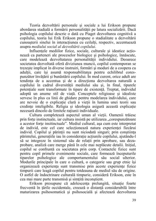 Teoria dezvoltării personale şi sociale a lui Erikson propune
abordarea stadială a formării personalităŃii pe latura socializării. Dacă
psihologia copilului descrie o dată cu Piaget dezvoltarea cognitivă a
copilului, teoria lui Erik Erikson propune o stadialitate a dezvoltării
cunoaşterii sinelui în interacŃiunea cu ceilalŃi, respectiv, accentuează
asupra mediului social al dezvoltării copilului.
InfluenŃele mediilor fizice, sociale, culturale şi ideatice acŃionează ca parteneri ale proceselor biologice şi psihologice, înnăscute,
care modelează dezvoltatarea personalităŃii individului. Deoarece
societatea dezvoltată oferă diviziunea muncii, copilul contemporan se
trezeşte implicat în diverse instruiri, formări şi moduri de a coopera cu
adulŃii, care îşi asumă responsabilitatea pentru echilibrul corespunzător învăŃării şi bunăstării copilului. În mod curent, orice adult are
tendinŃa de a accentua şi de a direcŃiona dezvoltarea naturală a
copilului în cadrul diversităŃii mediului său şi, în final, tiparele
potenŃiale sunt transformate în tipare de existenŃă. Treptat, individul
adoptă un anume stil de viaŃă. Conceptele religioase şi idealiste
servesc în plus ca linii de ghidare pentru modelarea individului, care
are nevoie de o explicaŃie clară a vieŃii în lumina unei teorii sau
credinŃe inteligibile. Religia şi ideologia asigură această explicaŃie
necesară dincolo de limitele raŃiunii individuale.
Cultura completează aspectul uman al vieŃii. Oamenii trăiesc
prin forŃe instinctuale, iar cultura insistă pe utilizarea „corespunzătoare
a acestor forŃe insitinctuale”. Mediul cultural, aşa cum este interpretat
de individ, este cel care selecŃionează natura experienŃei fiecărui
individ. Copilul şi părinŃii nu sunt niciodată singuri; prin conştiinŃa
părintelui, generaŃiile iau în consideraŃie acŃiunile copilului, ajutându-l
să se integreze în sistemul său de relaŃii prin aprobare, sau dezaprobare, analiză care merge până în cele mai neplăcute detalii. IniŃial,
copilul se confruntă cu societatea prin corp. Contactele fizice sunt
pentru copil primele evenimente sociale, care formează începuturile
tiparelor psihologice ale comportamentului său social ulterior.
Modurile principale în care o cultură, o categorie sau grup etnic îşi
organizează experienŃa sunt transmise prin aceste experienŃe fizice
timpurii care leagă copilul pentru totdeauna de mediul său de origine.
O astfel de îndoctrinare culturală timpurie, consideră Erikson, este în
cea mai mare parte transmisă şi simŃită inconştient.
Erikson presupune că adolescenŃa prelungită, situaŃie foarte
frecventă în Ńările occidentale, creează o distanŃă considerabilă între
maturizarea psihosomatică şi psihosocială şi afectează dezvoltarea
39

 