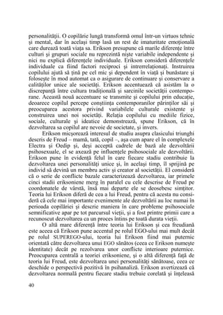 personalităŃii. O copilărie lungă transformă omul într-un virtuos tehnic
şi mental, dar în acelaşi timp lasă un rest de imaturitate emoŃională
care durează toată viaŃa sa. Erikson presupune că marile diferenŃe între
culturi şi grupuri sociale nu reprezintă nişte variabile independente şi
nici nu explică diferenŃele individuale. Erikson consideră diferenŃele
individuale ca fiind factori reciproci şi intrerrelaŃionaŃi. Instruirea
copilului ajută să Ńină pe cel mic şi dependent în viaŃă şi bunăstare şi
foloseşte în mod automat ca o asigurare de continuare şi conservare a
calităŃilor unice ale societăŃi. Erikson accentuează că asistăm la o
discrepanŃă între cultura tradiŃională şi sarcinile societăŃii contemporane. Această nouă accentuare se transmite şi copilului prin educaŃie,
deoarece copilul percepe conştiinŃa contemporanilor părinŃilor săi şi
preocuparea acestora privind variabilele culturale existente şi
construirea unei noi societăŃi. RelaŃia copilului cu mediile fizice,
sociale, culturale şi ideatice demonstrează, spune Erikson, că în
dezvoltarea sa copilul are nevoie de societate, şi invers.
Erikson micşorează interesul de studiu asupra clasicului triunghi
descris de Freud – mamă, tată, copil –, aşa cum apare el în complexele
Electra şi Oedip şi, deşi acceptă cadrele de bază ale dezvoltării
psihosexuale, el se axează pe influenŃele psihosociale ale dezvoltării.
Erikson pune în evidenŃă felul în care fiecare stadiu contribuie la
dezvoltarea unei personalităŃi unice şi, în acelaşi timp, îl sprijină pe
individ să devină un membru activ şi creator al societăŃii. El consideră
că o serie de conflicte bazale caracterizează dezvoltarea, iar primele
cinci stadii eriksoniene merg în paralel cu cele descrise de Freud pe
coordonatele de vârstă, însă mai departe ele se deosebesc simŃitor.
Teoria lui Erikson diferă de cea a lui Freud, pentru că acesta nu consideră că cele mai importante evenimente ale dezvoltării au loc numai în
perioada copilăriei şi descrie maniera în care probleme psihosociale
semnificative apar pe tot parcursul vieŃii, şi a fost printre primii care a
recunoscut dezvoltarea ca un proces întins pe toată durata vieŃii.
O altă mare diferenŃă între teoria lui Erikson şi cea freudiană
este aceea că Erikson pune accentul pe rolul EGO-ului mai mult decât
pe rolul SUPEREGO-ului, teoria lui Erikson fiind mai puternic
orientată către dezvoltarea unui EGO sănătos (ceea ce Erikson numeşte
identitate) decât pe rezolvarea unor conflicte interioare puternice.
Preocuparea centrală a teoriei eriksoniene, şi o altă diferenŃă faŃă de
teoria lui Freud, este dezvoltarea unei personalităŃi sănătoase, ceea ce
deschide o perspectivă pozitivă în psihanaliză. Erikson avertizează că
dezvoltarea normală pentru fiecare stadiu trebuie corelată şi înŃeleasă
40

 