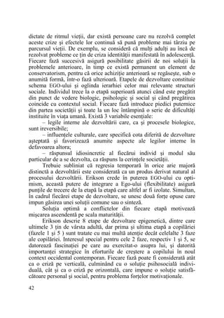 dictate de ritmul vieŃii, dar există persoane care nu rezolvă complet
aceste crize şi efectele lor continuă să pună probleme mai târziu pe
parcursul vieŃii. De exemplu, se consideră că mulŃi adulŃi au încă de
rezolvat probleme ce Ńin de criza identităŃii manifestată în adolescenŃă.
Fiecare fază succesivă asigură posibilitate găsirii de noi soluŃii la
problemele anterioare, în timp ce există permanent un element de
conservatorism, pentru că orice achiziŃie anterioară se regăseşte, sub o
anumită formă, într-o fază ulterioară. Etapele de dezvoltare constituie
schema EGO-ului şi oglinda ierarhiei celor mai relevante structuri
sociale. Individul trece la o etapă superioară atunci când este pregătit
din punct de vedere biologic, psihologic şi social şi când pregătirea
coincide cu contextul social. Fiecare fază introduce piedici puternice
din partea societăŃii şi toate la un loc întâmpină o serie de dificultăŃi
instituite în viaŃa umană. Există 3 variabile esenŃiale:
– legile interne ale dezvoltării care, ca şi procesele biologice,
sunt ireversibile;
– influenŃele culturale, care specifică cota diferită de dezvoltare
aşteptată şi favorizează anumite aspecte ale legilor interne în
defavoarea altora;
– răspunsul idiosincretic al fiecărui individ şi modul său
particular de a se dezvolta, ca răspuns la cerinŃele societăŃii.
Trebuie subliniat că regresia temporară în orice arie majoră
distinctă a dezvoltării este considerată ca un produs derivat natural al
procesului dezvoltării. Erikson crede în puterea EGO-ului cu optimism, această putere de integrare a Ego-ului (flexibilitate) asigură
punŃile de trecere de la etapă la etapă care altfel ar fi izolate. Simultan,
în cadrul fiecărei etape de dezvoltare, se unesc două forŃe opuse care
impun găsirea unei soluŃii comune sau o sinteză.
SoluŃia optimă a conflictelor din fiecare etapă motivează
mişcarea ascendentă pe scala maturităŃii.
Erikson descrie 8 etape de dezvoltare epigenetică, dintre care
ultimele 3 Ńin de vârsta adultă, dar prima şi ultima etapă a copilăriei
(fazele 1 şi 5 ) sunt tratate cu mai multă atenŃie decât celelalte 3 faze
ale copilăriei. Interesul special pentru cele 2 faze, respectiv 1 şi 5, se
datorează fascinaŃiei pe care au exercitat-o asupra lui, şi datorită
importanŃei strategice în eforturile de creştere a copilului în noul
context occidental contemporan. Fiecare fază poate fi considerată atât
ca o criză pe verticală, culminând cu o soluŃie psihosocială individuală, cât şi ca o criză pe orizontală, care impune o soluŃie satisfăcătoare personal şi social, pentru problema forŃelor motivaŃionale.
42

 