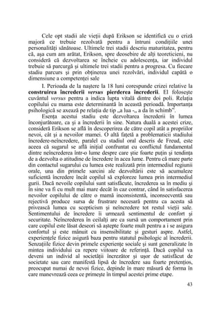 Cele opt stadii ale vieŃii după Erikson se identifică cu o criză
majoră ce trebuie rezolvată pentru a întruni condiŃiile unei
personalităŃi sănătoase. Ultimele trei stadii descriu maturitatea, pentru
că, aşa cum am arătat, Erikson, spre deosebire de alŃi teoreticieni, nu
consideră că dezvoltarea se încheie cu adolescenŃa, iar individul
trebuie să parcurgă şi ultimele trei stadii pentru a progresa. Cu fiecare
stadiu parcurs şi prin obŃinerea unei rezolvări, individul capătă o
dimensiune a competenŃei sale
I. Perioada de la naştere la 18 luni corespunde crizei relative la
construirea încrederii versus pierderea încrederii. El foloseşte
cuvântul versus pentru a indica lupta vitală dintre doi poli. RelaŃia
copilului cu mama este determinantă în această perioadă. ImportanŃa
psihologică se axează pe relaŃia de tip „a lua -„ a da în schimb”.
EsenŃa acestui stadiu este dezvoltarea încrederii în lumea
înconjurătoare, ca şi a încrederii în sine. Natura duală a acestei crize,
consideră Erikson se află în descoperirea de către copil atât a propriilor
nevoi, cât şi a nevoilor mamei. O altă faŃetă a problematicii stadiului
încredere-neîncredere, paralel cu stadiul oral descris de Freud, este
aceea că sugarul se află iniŃial confruntat cu conflictul fundamental
dintre neîncrederea într-o lume despre care ştie foarte puŃin şi tendinŃa
de a dezvolta o atitudine de încredere în acea lume. Pentru că mare parte
din contactul sugarului cu lumea este realizată prin intermediul regiunii
orale, una din primele sarcini ale dezvoltării este să acumuleze
suficientă încredere încât copilul să exploreze lumea prin intermediul
gurii. Dacă nevoile copilului sunt satisfăcute, încrederea sa în mediu şi
în sine va fi cu mult mai mare decât în caz contrar, când în satisfacerea
nevoilor copilului de către o mamă inconsistentă, inconsecventă sau
rejectivă produce sursa de frustrare necesară pentru ca acesta să
privească lumea cu scepticism şi neîncredere tot restul vieŃii sale.
Sentimentului de încredere îi urmează sentimentul de confort şi
securitate. Neîncrederea în ceilalŃi are ca sursă un comportament prin
care copilul este lăsat deseori să aştepte foarte mult pentru a i se asigura
confortul şi este mânuit cu insensibilitate şi gesturi aspre. Astfel,
experienŃele fizice asigură baza pentru statutul psihologic al încrederii.
SenzaŃiile fizice devin primele experienŃe sociale şi sunt generalizate în
mintea individului ca repere viitoare de referinŃă. Dacă copilul va
deveni un individ al societăŃii încrezător şi uşor de satisfăcut de
societate sau care manifestă lipsă de încredere sau foarte pretenŃios,
preocupat numai de nevoi fizice, depinde în mare măsură de forma în
care manevrează ceea ce primeşte în timpul acestei prime etape.
43

 