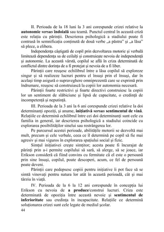 II. Perioada de la 18 luni la 3 ani corespunde crizei relative la
autonomie versus îndoială sau teamă. Punctul central în această criză
este relaŃia cu părinŃii. Descrierea psihologică a stadiului poate fi
contrasă în semnificaŃia conŃinută de două verbe „a păstra” şi „a lăsa”
să plece, a elibera.
IndependenŃa câştigată de copil prin dezvoltarea motorie şi verbală
limitează dependenŃa sa de ceilalŃi şi construieşte nevoia de independenŃă
şi autonomie. La această vârstă, copilul se află în criza determinată de
conflictul dintre dorinŃa de a fi protejat şi nevoia de a fi liber.
PărinŃii care reuşesc echilibrul între a lăsa copilul să exploreze
singur şi să realizeze lucruri pentru el însuşi prin el însuşi, dar în
acelaşi timp asigură o supraveghere omniprezentă care se exprimă prin
îndrumare, reuşesc să construiască la copiii lor autonomia necesară.
PărinŃii foarte restrictivi şi foarte directivi construiesc la copiii
lor un sentiment de slăbiciune şi lipsă de capacitate, o credinŃă de
incompetenŃă şi neputinŃă.
III. Perioada de la 3 ani la 6 ani corespunde crizei relative la doi
determinanŃi opoziŃi, şi anume, iniŃiativă versus sentimentul de vină.
RelaŃiile ce determină echilibrul între cei doi determinanŃi sunt cele cu
familia in general, iar descrierea psihologică a stadiului coincide cu
explorarea posibilităŃilor sinelui sau restrângerea lor.
Pe parcursul acestei perioade, abilităŃile motorii se dezvoltă mai
mult, precum şi cele verbale, ceea ce îl determină pe copil să fie mai
agresiv şi mai viguros în explorarea spaŃiului social şi fizic.
SimŃul iniŃiativei creşte simŃitor; acesta poate fi încurajat de
părinŃi prin a-i permite copilului să sară, să alerge, să se joace, iar
Erikson consideră că fiind convins cu fermitate că el este o persoană
prin sine însuşi, copilul, poate descoperi, acum, ce fel de persoană
poate deveni.
PărinŃii care pedepsesc copiii pentru iniŃiative îi pot face să se
simtă vinovaŃi pentru natura lor atât în această perioadă, cât şi mai
târziu în viaŃă.
IV. Perioada de la 6 la 12 ani corespunde în concepŃia lui
Erikson cu nevoia de a produce/construi lucruri. Criza este
determinată de opoziŃia între această nevoie şi sentimentul de
inferioritate sau credinŃa în incapacitate. RelaŃiile ce determină
soluŃionarea crizei sunt cele legate de mediul şcolar.
44

 