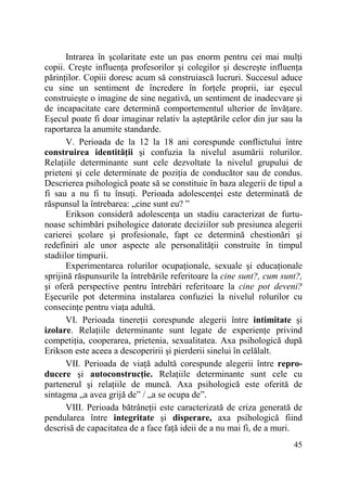 Intrarea în şcolaritate este un pas enorm pentru cei mai mulŃi
copii. Creşte influenŃa profesorilor şi colegilor şi descreşte influenŃa
părinŃilor. Copiii doresc acum să construiască lucruri. Succesul aduce
cu sine un sentiment de încredere în forŃele proprii, iar eşecul
construieşte o imagine de sine negativă, un sentiment de inadecvare şi
de incapacitate care determină comportementul ulterior de învăŃare.
Eşecul poate fi doar imaginar relativ la aşteptările celor din jur sau la
raportarea la anumite standarde.
V. Perioada de la 12 la 18 ani corespunde conflictului între
construirea identităŃii şi confuzia la nivelul asumării rolurilor.
RelaŃiile determinante sunt cele dezvoltate la nivelul grupului de
prieteni şi cele determinate de poziŃia de conducător sau de condus.
Descrierea psihologică poate să se constituie în baza alegerii de tipul a
fi sau a nu fi tu însuŃi. Perioada adolescenŃei este determinată de
răspunsul la întrebarea: „cine sunt eu? ”
Erikson consideră adolescenŃa un stadiu caracterizat de furtunoase schimbări psihologice datorate deciziilor sub presiunea alegerii
carierei şcolare şi profesionale, fapt ce determină chestionări şi
redefiniri ale unor aspecte ale personalităŃii construite în timpul
stadiilor timpurii.
Experimentarea rolurilor ocupaŃionale, sexuale şi educaŃionale
sprijină răspunsurile la întrebările referitoare la cine sunt?, cum sunt?,
şi oferă perspective pentru întrebări referitoare la cine pot deveni?
Eşecurile pot determina instalarea confuziei la nivelul rolurilor cu
consecinŃe pentru viaŃa adultă.
VI. Perioada tinereŃii corespunde alegerii între intimitate şi
izolare. RelaŃiile determinante sunt legate de experienŃe privind
competiŃia, cooperarea, prietenia, sexualitatea. Axa psihologică după
Erikson este aceea a descoperirii şi pierderii sinelui în celălalt.
VII. Perioada de viaŃă adultă corespunde alegerii între reproducere şi autoconstrucŃie. RelaŃiile determinante sunt cele cu
partenerul şi relaŃiile de muncă. Axa psihologică este oferită de
sintagma „a avea grijă de” / „a se ocupa de”.
VIII. Perioada bătrâneŃii este caracterizată de criza generată de
pendularea între integritate şi disperare, axa psihologică fiind
descrisă de capacitatea de a face faŃă ideii de a nu mai fi, de a muri.
45

 