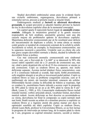 Studiul dezvoltării embrionului uman pune în evidenŃă fazele
sau ciclurile embrionare, organogeneza, dezvoltarea primară a
sistemului nervos, precum şi primele reacŃii şi mişcări fetale.
Embriogeneza studiază şi factorii ce afectează dezvoltarea
prenatală, în scopul prevenirii şi educării familiei privitor la factorii
de risc în dezvoltarea copilului chiar de la momentul concepŃiei.
Un capitol aparte îl reprezintă factori legaŃi de anomalii cromozomiale. Adăugate la moştenirea genetică şi la genele recesive
responsabile de boli ereditare, anomaliile genetice sunt una din
cauzele majore ale problemelor apărute în dezvoltarea copilului.
Majoritatea defectelor cromozomiale par să fie rezultatul unor defecte
ale mecanismului de duplicare a celulei, în urma căruia se menŃin
codul genetic şi numărul de cromozomi constant de la celulă la celulă.
Accidentele se referă, de exemplu, la fracŃionarea cromozomilor, sau
la separarea incorectă a perechilor. Urmările sunt cu efecte din cele
mai grave asupra dezvoltării normale a fătului, ducând la tulburări ale
dezvoltării fizice şi psihice.
Cea mai cunoscută anomalie cromozomială este sindromul
Down, care „are o frecvenŃă de 1 la 660” şi se datorează în 90% din
cazuri ratării separării celei de a 21 perechi de cromozomi sau, mai
rar, când o parte desprinsă din cel de-al 21-lea cromazom se uneşte cu
alŃi cromozomi. Copii cu sindrom Down au, aparent, mai multe
deficienŃe separate. Acestea includ trăsături fizice caracteristice, cum
ar fi o construcŃie îndesată şi scundă, faŃă teşită, limbă proeminentă,
ochi migdalat alungiŃi şi un pliu ce traversează podul palmei. Copiii cu
sindrom Down se nasc cu probleme congenitale asociate, cum ar fi
malformaŃii ale inimii, ale tractului intestinal, cataracte ale ochilor.
DiformităŃile faciale conduc la dificultăŃi de hrănire şi respiraŃie, fapt
ce conduce la „mortalitatea foarte ridicată a acestor copii în proporŃie
de 30% până la vârsta de un an şi de 50% până la vârsta de 4 ani”
(Berk, Laura E., 1989, p. 83). ConsecinŃele sindromului Down includ
retardul mental, vorbire articulată săracă, vocabular limitat, dezvoltare
motrică redusă. Aceste deficienŃe au fost descrise ca accentuându-se
cu vârsta, dezvoltarea lor fiind în comparaŃie cu copiii normali mult
mai lentă. Studii recente au arătat că o stimulare precoce a copilului cu
sindrom Down şi o îngrijire atentă din partea mamei pot duce la
optimizări sensibile ale stării copilului. Copiii cu sindrom Down,
afirmă Laura Berk, profesor la Universitatea Illinois, ce au fost incluşi
în programe de intervenŃie pe termen lung, de la naştere până la vârsta
de 3 ani, programe ce cuprind stimulare motorie, socială şi intelec48

 