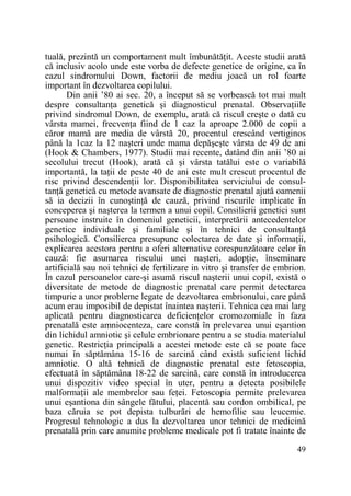 tuală, prezintă un comportament mult îmbunătăŃit. Aceste studii arată
că inclusiv acolo unde este vorba de defecte genetice de origine, ca în
cazul sindromului Down, factorii de mediu joacă un rol foarte
important în dezvoltarea copilului.
Din anii ’80 ai sec. 20, a început să se vorbească tot mai mult
despre consultanŃa genetică şi diagnosticul prenatal. ObservaŃiile
privind sindromul Down, de exemplu, arată că riscul creşte o dată cu
vârsta mamei, frecvenŃa fiind de 1 caz la aproape 2.000 de copii a
căror mamă are media de vârstă 20, procentul crescând vertiginos
până la 1caz la 12 naşteri unde mama depăşeşte vârsta de 49 de ani
(Hook & Chambers, 1977). Studii mai recente, datând din anii ’80 ai
secolului trecut (Hook), arată că şi vârsta tatălui este o variabilă
importantă, la taŃii de peste 40 de ani este mult crescut procentul de
risc privind descendenŃii lor. Disponibilitatea serviciului de consultanŃă genetică cu metode avansate de diagnostic prenatal ajută oamenii
să ia decizii în cunoştinŃă de cauză, privind riscurile implicate în
conceperea şi naşterea la termen a unui copil. Consilierii genetici sunt
persoane instruite în domeniul geneticii, interpretării antecedentelor
genetice individuale şi familiale şi în tehnici de consultanŃă
psihologică. Consilierea presupune colectarea de date şi informaŃii,
explicarea acestora pentru a oferi alternative corespunzătoare celor în
cauză: fie asumarea riscului unei naşteri, adopŃie, înseminare
artificială sau noi tehnici de fertilizare in vitro şi transfer de embrion.
În cazul persoanelor care-şi asumă riscul naşterii unui copil, există o
diversitate de metode de diagnostic prenatal care permit detectarea
timpurie a unor probleme legate de dezvoltarea embrionului, care până
acum erau imposibil de depistat înaintea naşterii. Tehnica cea mai larg
aplicată pentru diagnosticarea deficienŃelor cromozomiale în faza
prenatală este amniocenteza, care constă în prelevarea unui eşantion
din lichidul amniotic şi celule embrionare pentru a se studia materialul
genetic. RestricŃia principală a acestei metode este că se poate face
numai în săptămâna 15-16 de sarcină când există suficient lichid
amniotic. O altă tehnică de diagnostic prenatal este fetoscopia,
efectuată în săptămâna 18-22 de sarcină, care constă în introducerea
unui dispozitiv video special în uter, pentru a detecta posibilele
malformaŃii ale membrelor sau feŃei. Fetoscopia permite prelevarea
unui eşantiona din sângele fătului, placentă sau cordon ombilical, pe
baza căruia se pot depista tulburări de hemofilie sau leucemie.
Progresul tehnologic a dus la dezvoltarea unor tehnici de medicină
prenatală prin care anumite probleme medicale pot fi tratate înainte de
49

 