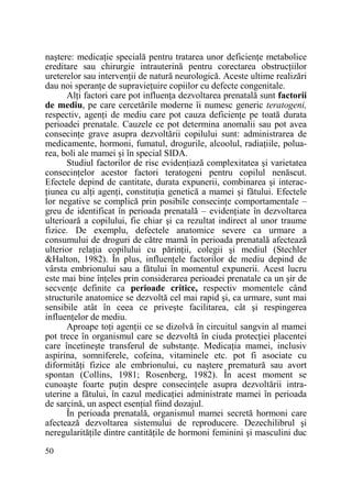 naştere: medicaŃie specială pentru tratarea unor deficienŃe metabolice
ereditare sau chirurgie intrauterină pentru corectarea obstrucŃiilor
ureterelor sau intervenŃii de natură neurologică. Aceste ultime realizări
dau noi speranŃe de supravieŃuire copiilor cu defecte congenitale.
AlŃi factori care pot influenŃa dezvoltarea prenatală sunt factorii
de mediu, pe care cercetările moderne îi numesc generic teratogeni,
respectiv, agenŃi de mediu care pot cauza deficienŃe pe toată durata
perioadei prenatale. Cauzele ce pot determina anomalii sau pot avea
consecinŃe grave asupra dezvoltării copilului sunt: administrarea de
medicamente, hormoni, fumatul, drogurile, alcoolul, radiaŃiile, poluarea, boli ale mamei şi în special SIDA.
Studiul factorilor de risc evidenŃiază complexitatea şi varietatea
consecinŃelor acestor factori teratogeni pentru copilul nenăscut.
Efectele depind de cantitate, durata expunerii, combinarea şi interacŃiunea cu alŃi agenŃi, constituŃia genetică a mamei şi fătului. Efectele
lor negative se complică prin posibile consecinŃe comportamentale –
greu de identificat în perioada prenatală – evidenŃiate în dezvoltarea
ulterioară a copilului, fie chiar şi ca rezultat indirect al unor traume
fizice. De exemplu, defectele anatomice severe ca urmare a
consumului de droguri de către mamă în perioada prenatală afectează
ulterior relaŃia copilului cu părinŃii, colegii şi mediul (Stechler
&Halton, 1982). În plus, influenŃele factorilor de mediu depind de
vârsta embrionului sau a fătului în momentul expunerii. Acest lucru
este mai bine înŃeles prin considerarea perioadei prenatale ca un şir de
secvenŃe definite ca perioade critice, respectiv momentele când
structurile anatomice se dezvoltă cel mai rapid şi, ca urmare, sunt mai
sensibile atât în ceea ce priveşte facilitarea, cât şi respingerea
influenŃelor de mediu.
Aproape toŃi agenŃii ce se dizolvă în circuitul sangvin al mamei
pot trece în organismul care se dezvoltă în ciuda protecŃiei placentei
care încetineşte transferul de substanŃe. MedicaŃia mamei, inclusiv
aspirina, somniferele, cofeina, vitaminele etc. pot fi asociate cu
diformităŃi fizice ale embrionului, cu naştere prematură sau avort
spontan (Collins, 1981; Rosenberg, 1982). În acest moment se
cunoaşte foarte puŃin despre consecinŃele asupra dezvoltării intrauterine a fătului, în cazul medicaŃiei administrate mamei în perioada
de sarcină, un aspect esenŃial fiind dozajul.
În perioada prenatală, organismul mamei secretă hormoni care
afectează dezvoltarea sistemului de reproducere. Dezechilibrul şi
neregularităŃile dintre cantităŃile de hormoni feminini şi masculini duc
50

 